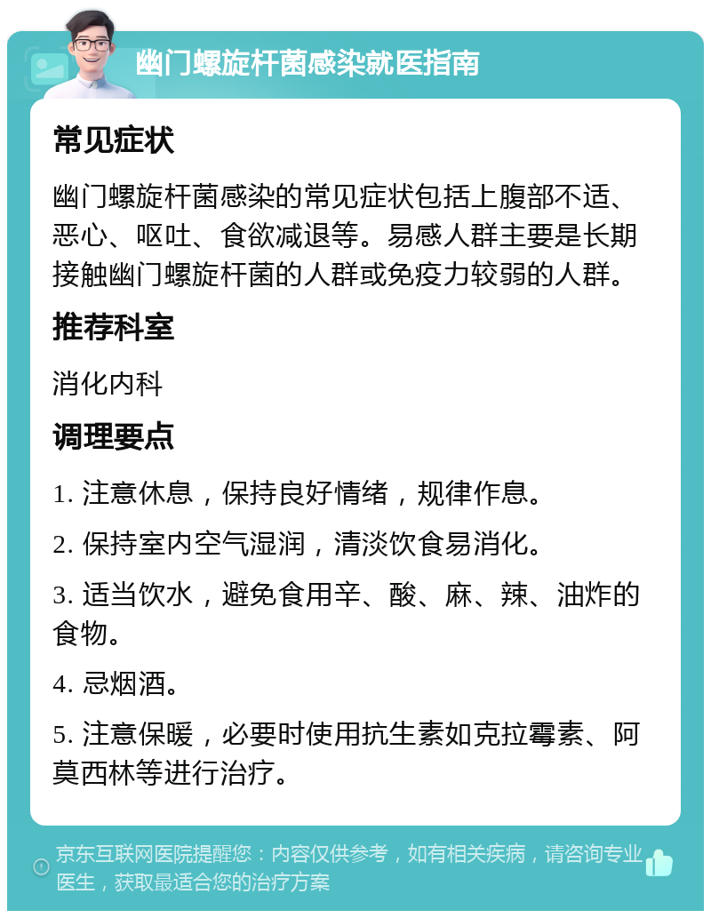 幽门螺旋杆菌感染就医指南 常见症状 幽门螺旋杆菌感染的常见症状包括上腹部不适、恶心、呕吐、食欲减退等。易感人群主要是长期接触幽门螺旋杆菌的人群或免疫力较弱的人群。 推荐科室 消化内科 调理要点 1. 注意休息，保持良好情绪，规律作息。 2. 保持室内空气湿润，清淡饮食易消化。 3. 适当饮水，避免食用辛、酸、麻、辣、油炸的食物。 4. 忌烟酒。 5. 注意保暖，必要时使用抗生素如克拉霉素、阿莫西林等进行治疗。