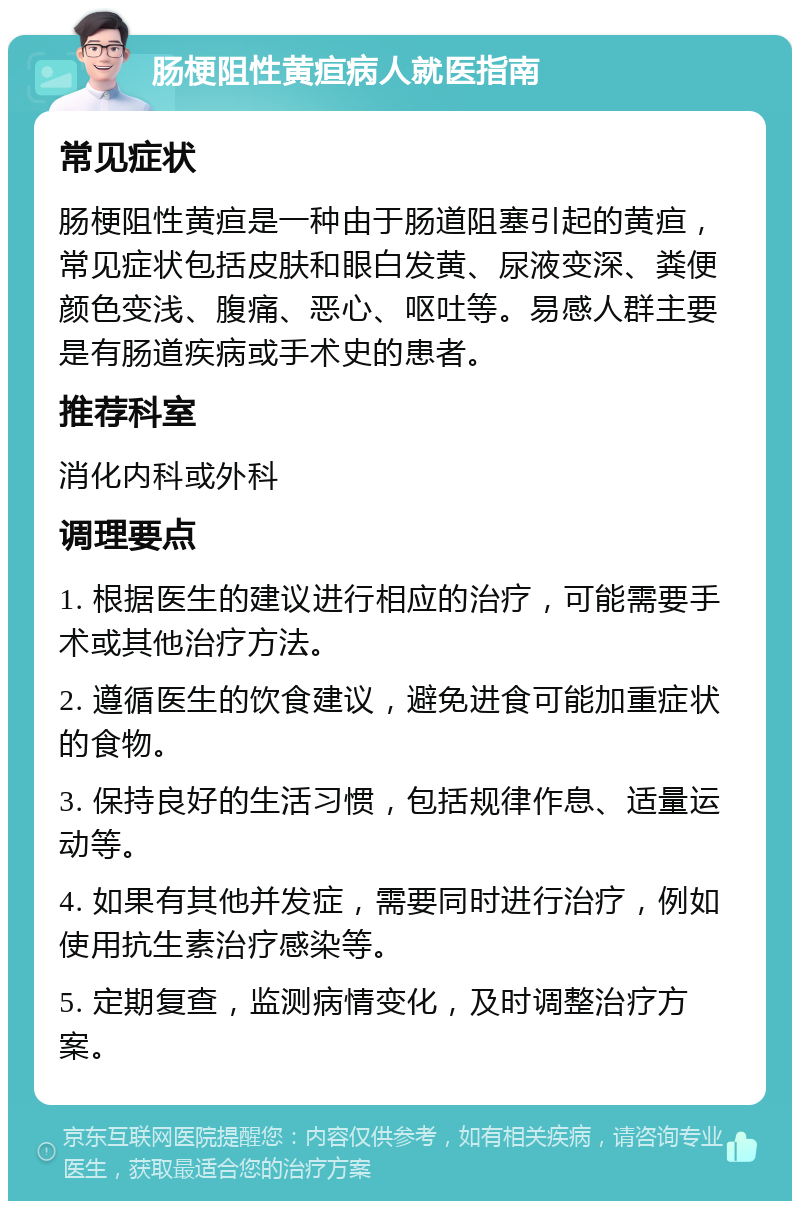 肠梗阻性黄疸病人就医指南 常见症状 肠梗阻性黄疸是一种由于肠道阻塞引起的黄疸，常见症状包括皮肤和眼白发黄、尿液变深、粪便颜色变浅、腹痛、恶心、呕吐等。易感人群主要是有肠道疾病或手术史的患者。 推荐科室 消化内科或外科 调理要点 1. 根据医生的建议进行相应的治疗，可能需要手术或其他治疗方法。 2. 遵循医生的饮食建议，避免进食可能加重症状的食物。 3. 保持良好的生活习惯，包括规律作息、适量运动等。 4. 如果有其他并发症，需要同时进行治疗，例如使用抗生素治疗感染等。 5. 定期复查，监测病情变化，及时调整治疗方案。