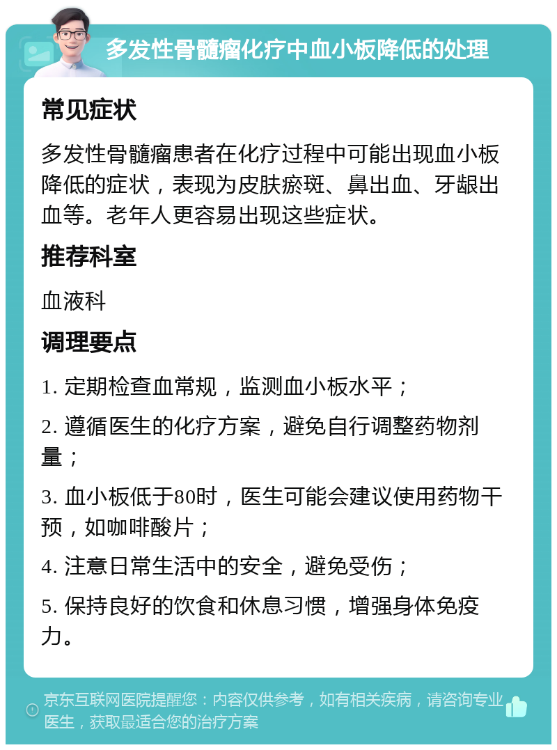 多发性骨髓瘤化疗中血小板降低的处理 常见症状 多发性骨髓瘤患者在化疗过程中可能出现血小板降低的症状，表现为皮肤瘀斑、鼻出血、牙龈出血等。老年人更容易出现这些症状。 推荐科室 血液科 调理要点 1. 定期检查血常规，监测血小板水平； 2. 遵循医生的化疗方案，避免自行调整药物剂量； 3. 血小板低于80时，医生可能会建议使用药物干预，如咖啡酸片； 4. 注意日常生活中的安全，避免受伤； 5. 保持良好的饮食和休息习惯，增强身体免疫力。