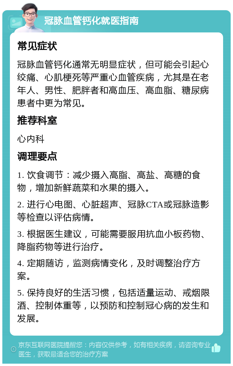 冠脉血管钙化就医指南 常见症状 冠脉血管钙化通常无明显症状，但可能会引起心绞痛、心肌梗死等严重心血管疾病，尤其是在老年人、男性、肥胖者和高血压、高血脂、糖尿病患者中更为常见。 推荐科室 心内科 调理要点 1. 饮食调节：减少摄入高脂、高盐、高糖的食物，增加新鲜蔬菜和水果的摄入。 2. 进行心电图、心脏超声、冠脉CTA或冠脉造影等检查以评估病情。 3. 根据医生建议，可能需要服用抗血小板药物、降脂药物等进行治疗。 4. 定期随访，监测病情变化，及时调整治疗方案。 5. 保持良好的生活习惯，包括适量运动、戒烟限酒、控制体重等，以预防和控制冠心病的发生和发展。