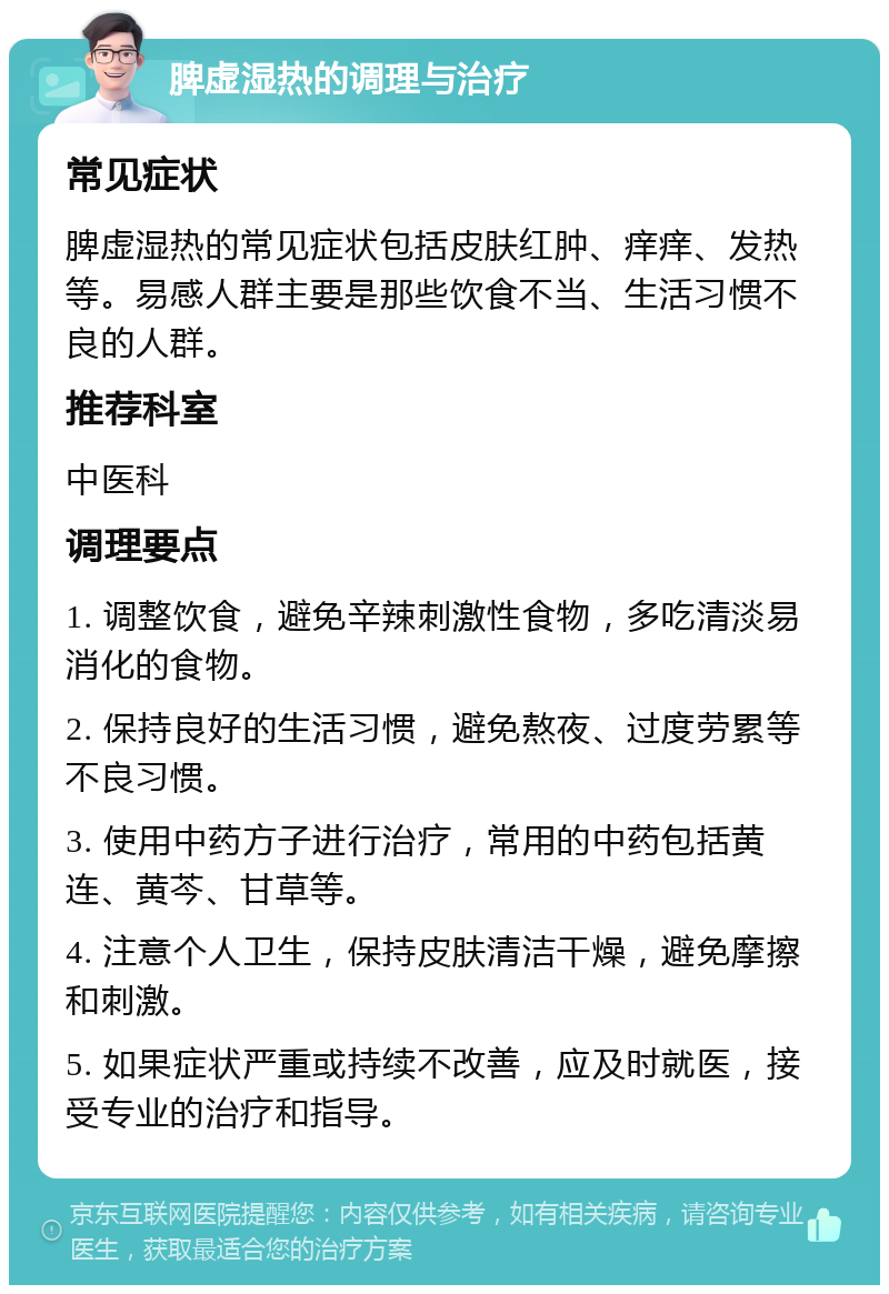 脾虚湿热的调理与治疗 常见症状 脾虚湿热的常见症状包括皮肤红肿、痒痒、发热等。易感人群主要是那些饮食不当、生活习惯不良的人群。 推荐科室 中医科 调理要点 1. 调整饮食，避免辛辣刺激性食物，多吃清淡易消化的食物。 2. 保持良好的生活习惯，避免熬夜、过度劳累等不良习惯。 3. 使用中药方子进行治疗，常用的中药包括黄连、黄芩、甘草等。 4. 注意个人卫生，保持皮肤清洁干燥，避免摩擦和刺激。 5. 如果症状严重或持续不改善，应及时就医，接受专业的治疗和指导。