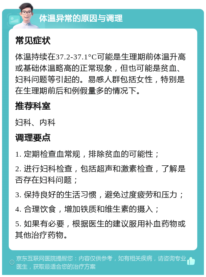 体温异常的原因与调理 常见症状 体温持续在37.2-37.1°C可能是生理期前体温升高或基础体温略高的正常现象，但也可能是贫血、妇科问题等引起的。易感人群包括女性，特别是在生理期前后和例假量多的情况下。 推荐科室 妇科、内科 调理要点 1. 定期检查血常规，排除贫血的可能性； 2. 进行妇科检查，包括超声和激素检查，了解是否存在妇科问题； 3. 保持良好的生活习惯，避免过度疲劳和压力； 4. 合理饮食，增加铁质和维生素的摄入； 5. 如果有必要，根据医生的建议服用补血药物或其他治疗药物。