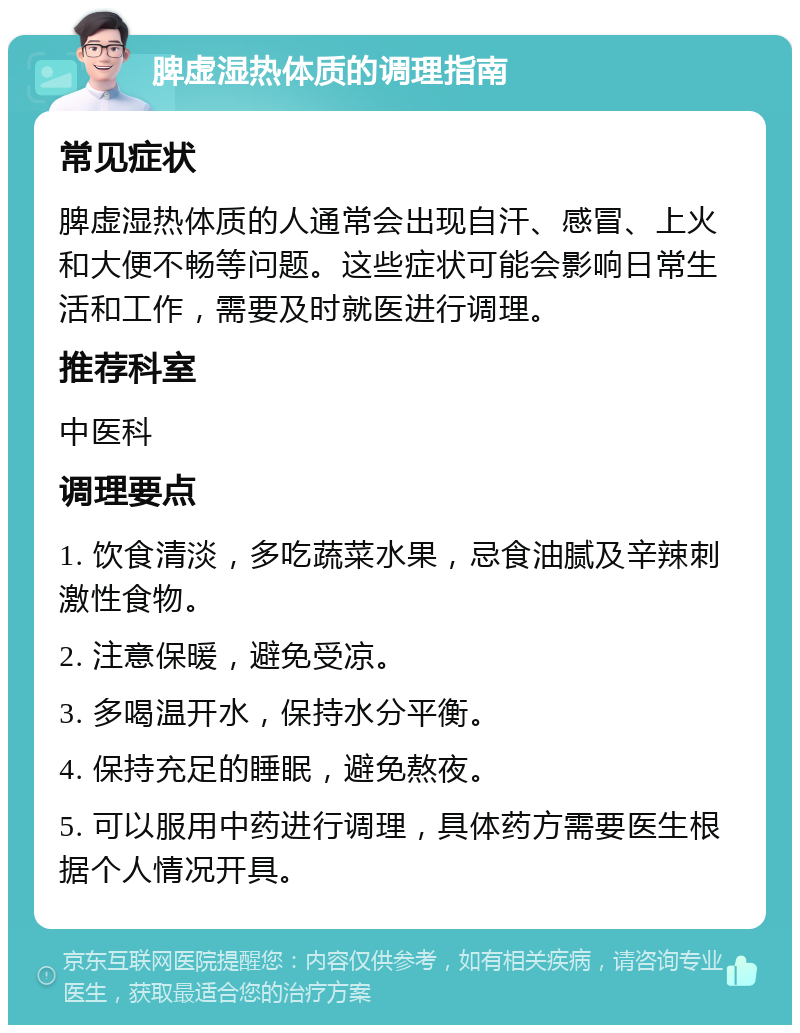 脾虚湿热体质的调理指南 常见症状 脾虚湿热体质的人通常会出现自汗、感冒、上火和大便不畅等问题。这些症状可能会影响日常生活和工作，需要及时就医进行调理。 推荐科室 中医科 调理要点 1. 饮食清淡，多吃蔬菜水果，忌食油腻及辛辣刺激性食物。 2. 注意保暖，避免受凉。 3. 多喝温开水，保持水分平衡。 4. 保持充足的睡眠，避免熬夜。 5. 可以服用中药进行调理，具体药方需要医生根据个人情况开具。