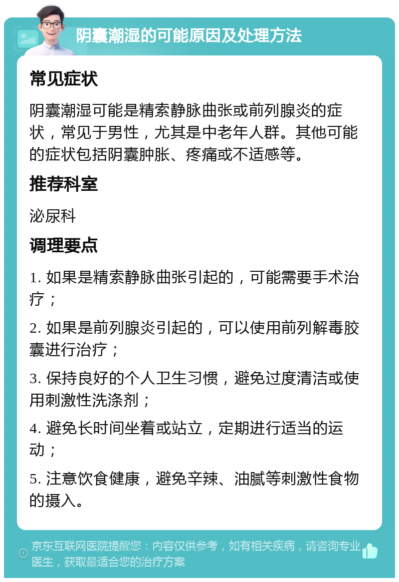 阴囊潮湿的可能原因及处理方法 常见症状 阴囊潮湿可能是精索静脉曲张或前列腺炎的症状，常见于男性，尤其是中老年人群。其他可能的症状包括阴囊肿胀、疼痛或不适感等。 推荐科室 泌尿科 调理要点 1. 如果是精索静脉曲张引起的，可能需要手术治疗； 2. 如果是前列腺炎引起的，可以使用前列解毒胶囊进行治疗； 3. 保持良好的个人卫生习惯，避免过度清洁或使用刺激性洗涤剂； 4. 避免长时间坐着或站立，定期进行适当的运动； 5. 注意饮食健康，避免辛辣、油腻等刺激性食物的摄入。