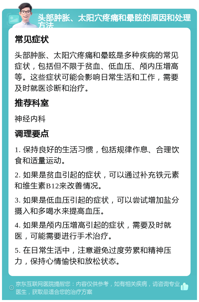 头部肿胀、太阳穴疼痛和晕眩的原因和处理方法 常见症状 头部肿胀、太阳穴疼痛和晕眩是多种疾病的常见症状，包括但不限于贫血、低血压、颅内压增高等。这些症状可能会影响日常生活和工作，需要及时就医诊断和治疗。 推荐科室 神经内科 调理要点 1. 保持良好的生活习惯，包括规律作息、合理饮食和适量运动。 2. 如果是贫血引起的症状，可以通过补充铁元素和维生素B12来改善情况。 3. 如果是低血压引起的症状，可以尝试增加盐分摄入和多喝水来提高血压。 4. 如果是颅内压增高引起的症状，需要及时就医，可能需要进行手术治疗。 5. 在日常生活中，注意避免过度劳累和精神压力，保持心情愉快和放松状态。