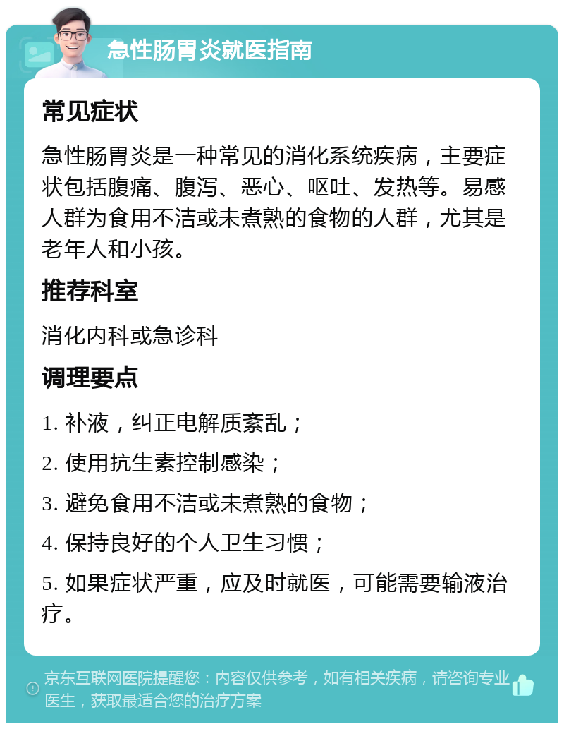 急性肠胃炎就医指南 常见症状 急性肠胃炎是一种常见的消化系统疾病，主要症状包括腹痛、腹泻、恶心、呕吐、发热等。易感人群为食用不洁或未煮熟的食物的人群，尤其是老年人和小孩。 推荐科室 消化内科或急诊科 调理要点 1. 补液，纠正电解质紊乱； 2. 使用抗生素控制感染； 3. 避免食用不洁或未煮熟的食物； 4. 保持良好的个人卫生习惯； 5. 如果症状严重，应及时就医，可能需要输液治疗。