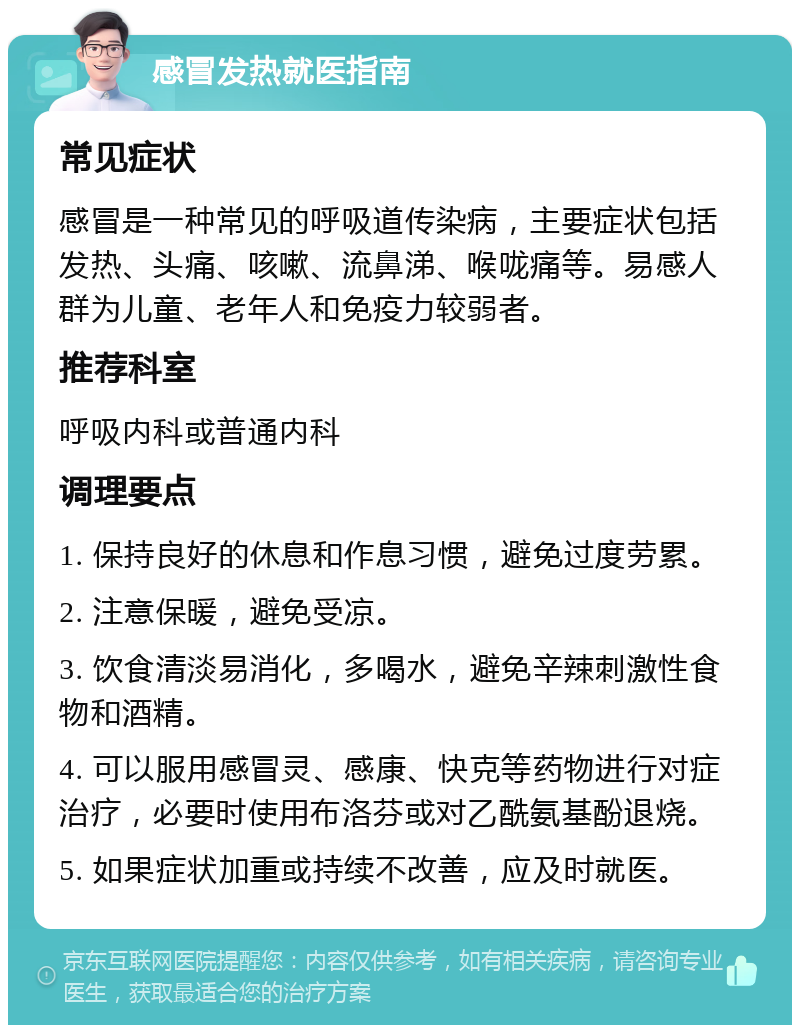 感冒发热就医指南 常见症状 感冒是一种常见的呼吸道传染病，主要症状包括发热、头痛、咳嗽、流鼻涕、喉咙痛等。易感人群为儿童、老年人和免疫力较弱者。 推荐科室 呼吸内科或普通内科 调理要点 1. 保持良好的休息和作息习惯，避免过度劳累。 2. 注意保暖，避免受凉。 3. 饮食清淡易消化，多喝水，避免辛辣刺激性食物和酒精。 4. 可以服用感冒灵、感康、快克等药物进行对症治疗，必要时使用布洛芬或对乙酰氨基酚退烧。 5. 如果症状加重或持续不改善，应及时就医。