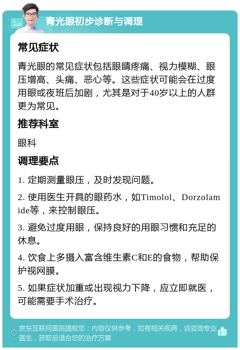 青光眼初步诊断与调理 常见症状 青光眼的常见症状包括眼睛疼痛、视力模糊、眼压增高、头痛、恶心等。这些症状可能会在过度用眼或夜班后加剧，尤其是对于40岁以上的人群更为常见。 推荐科室 眼科 调理要点 1. 定期测量眼压，及时发现问题。 2. 使用医生开具的眼药水，如Timolol、Dorzolamide等，来控制眼压。 3. 避免过度用眼，保持良好的用眼习惯和充足的休息。 4. 饮食上多摄入富含维生素C和E的食物，帮助保护视网膜。 5. 如果症状加重或出现视力下降，应立即就医，可能需要手术治疗。