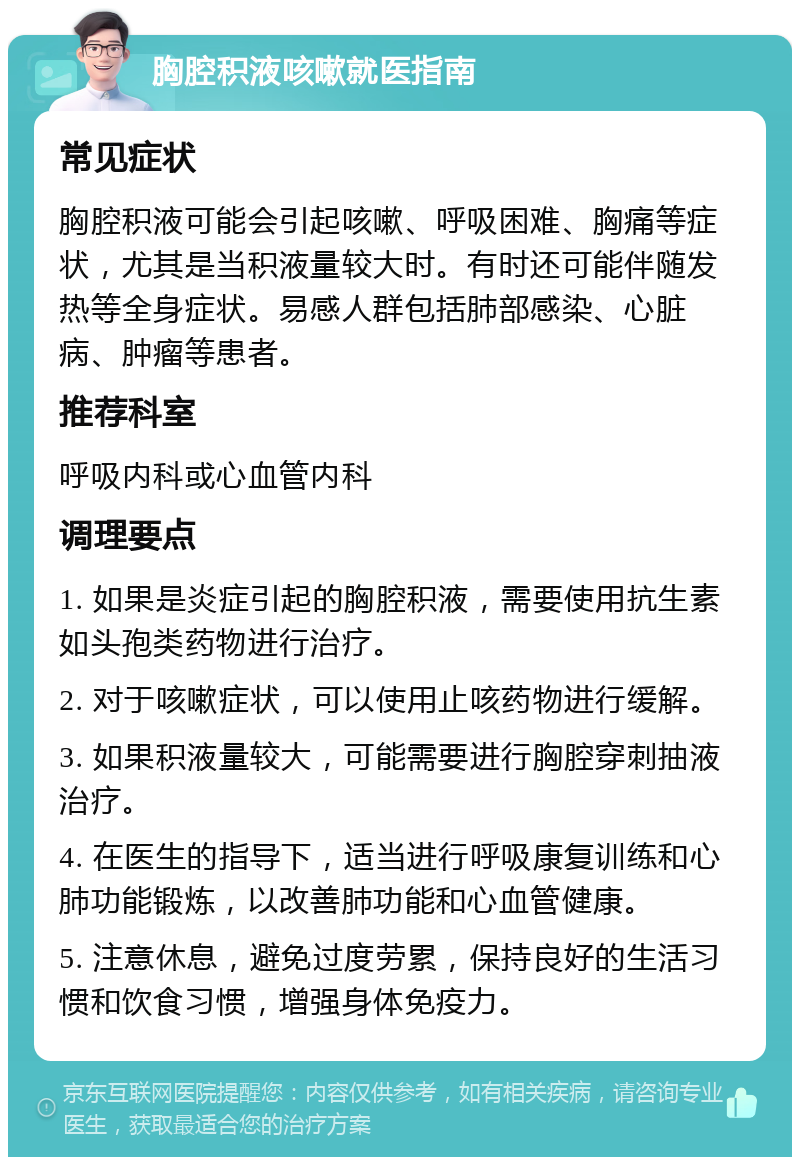 胸腔积液咳嗽就医指南 常见症状 胸腔积液可能会引起咳嗽、呼吸困难、胸痛等症状，尤其是当积液量较大时。有时还可能伴随发热等全身症状。易感人群包括肺部感染、心脏病、肿瘤等患者。 推荐科室 呼吸内科或心血管内科 调理要点 1. 如果是炎症引起的胸腔积液，需要使用抗生素如头孢类药物进行治疗。 2. 对于咳嗽症状，可以使用止咳药物进行缓解。 3. 如果积液量较大，可能需要进行胸腔穿刺抽液治疗。 4. 在医生的指导下，适当进行呼吸康复训练和心肺功能锻炼，以改善肺功能和心血管健康。 5. 注意休息，避免过度劳累，保持良好的生活习惯和饮食习惯，增强身体免疫力。