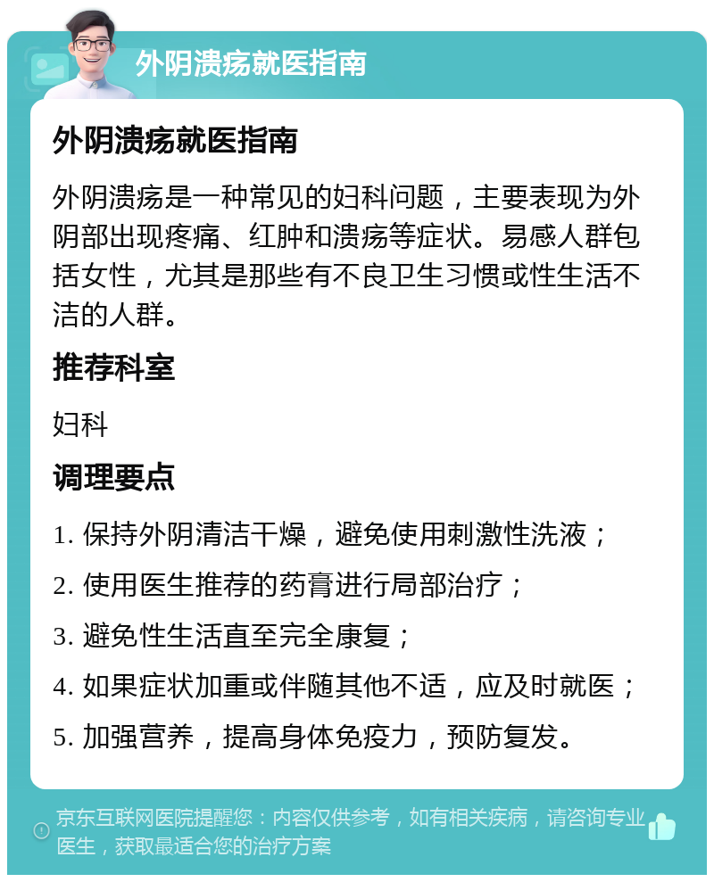 外阴溃疡就医指南 外阴溃疡就医指南 外阴溃疡是一种常见的妇科问题，主要表现为外阴部出现疼痛、红肿和溃疡等症状。易感人群包括女性，尤其是那些有不良卫生习惯或性生活不洁的人群。 推荐科室 妇科 调理要点 1. 保持外阴清洁干燥，避免使用刺激性洗液； 2. 使用医生推荐的药膏进行局部治疗； 3. 避免性生活直至完全康复； 4. 如果症状加重或伴随其他不适，应及时就医； 5. 加强营养，提高身体免疫力，预防复发。