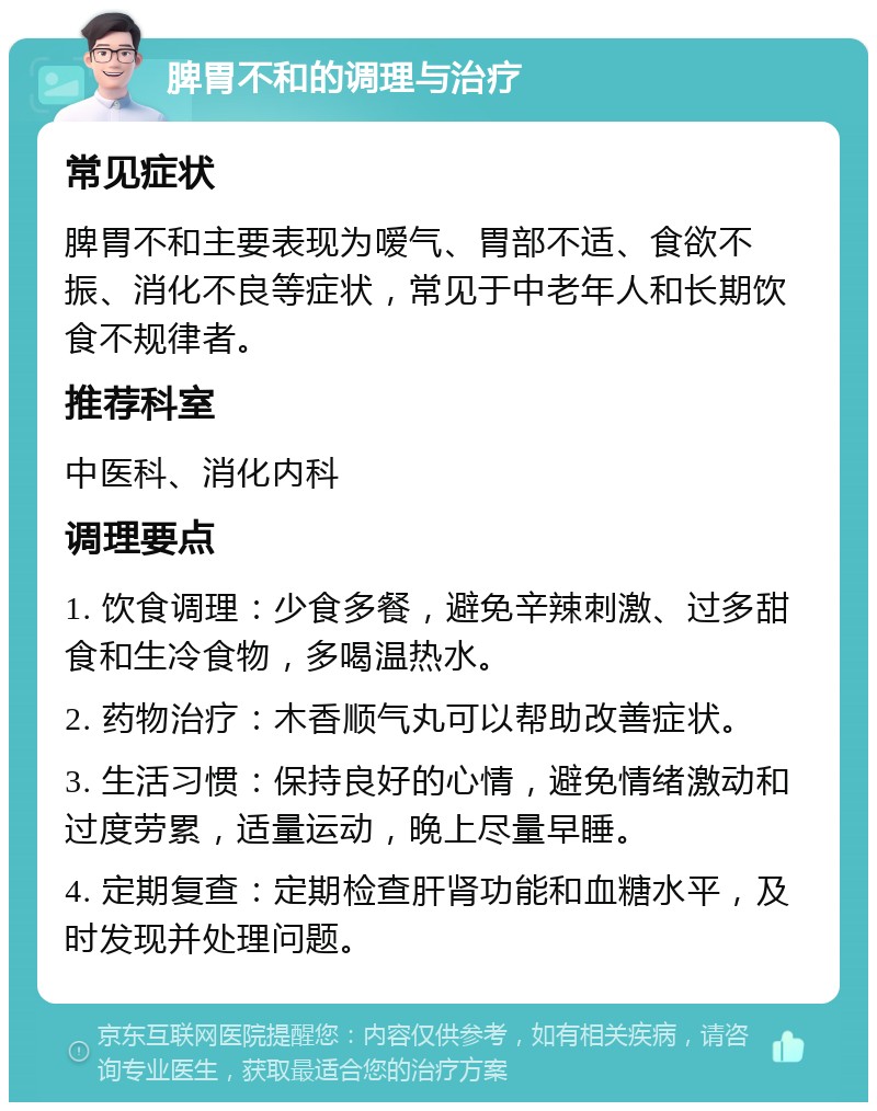 脾胃不和的调理与治疗 常见症状 脾胃不和主要表现为嗳气、胃部不适、食欲不振、消化不良等症状，常见于中老年人和长期饮食不规律者。 推荐科室 中医科、消化内科 调理要点 1. 饮食调理：少食多餐，避免辛辣刺激、过多甜食和生冷食物，多喝温热水。 2. 药物治疗：木香顺气丸可以帮助改善症状。 3. 生活习惯：保持良好的心情，避免情绪激动和过度劳累，适量运动，晚上尽量早睡。 4. 定期复查：定期检查肝肾功能和血糖水平，及时发现并处理问题。