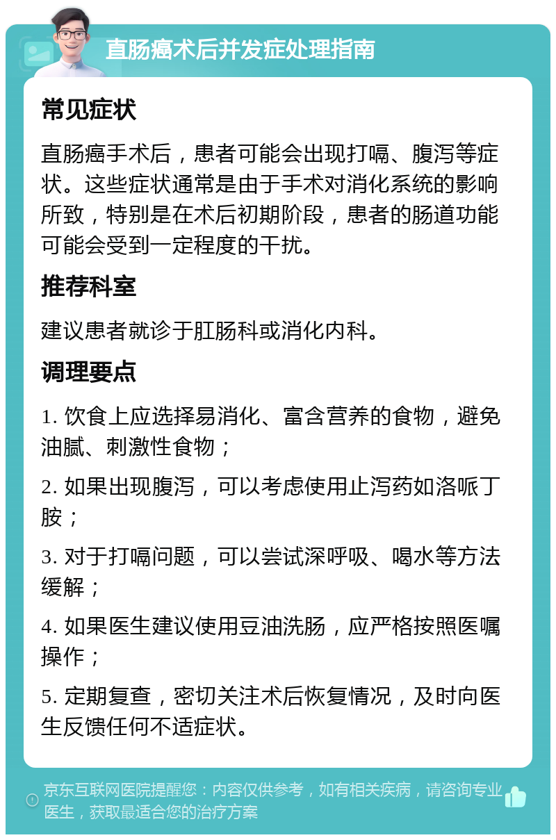 直肠癌术后并发症处理指南 常见症状 直肠癌手术后，患者可能会出现打嗝、腹泻等症状。这些症状通常是由于手术对消化系统的影响所致，特别是在术后初期阶段，患者的肠道功能可能会受到一定程度的干扰。 推荐科室 建议患者就诊于肛肠科或消化内科。 调理要点 1. 饮食上应选择易消化、富含营养的食物，避免油腻、刺激性食物； 2. 如果出现腹泻，可以考虑使用止泻药如洛哌丁胺； 3. 对于打嗝问题，可以尝试深呼吸、喝水等方法缓解； 4. 如果医生建议使用豆油洗肠，应严格按照医嘱操作； 5. 定期复查，密切关注术后恢复情况，及时向医生反馈任何不适症状。