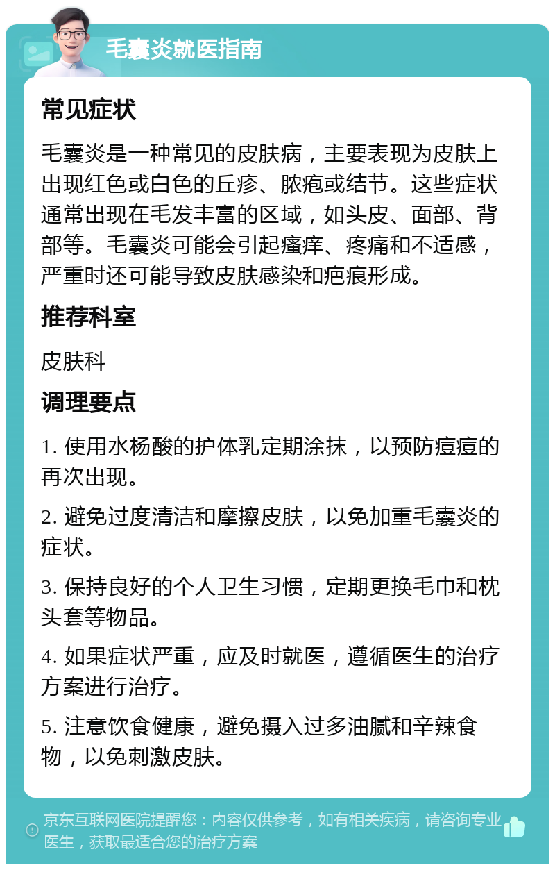 毛囊炎就医指南 常见症状 毛囊炎是一种常见的皮肤病，主要表现为皮肤上出现红色或白色的丘疹、脓疱或结节。这些症状通常出现在毛发丰富的区域，如头皮、面部、背部等。毛囊炎可能会引起瘙痒、疼痛和不适感，严重时还可能导致皮肤感染和疤痕形成。 推荐科室 皮肤科 调理要点 1. 使用水杨酸的护体乳定期涂抹，以预防痘痘的再次出现。 2. 避免过度清洁和摩擦皮肤，以免加重毛囊炎的症状。 3. 保持良好的个人卫生习惯，定期更换毛巾和枕头套等物品。 4. 如果症状严重，应及时就医，遵循医生的治疗方案进行治疗。 5. 注意饮食健康，避免摄入过多油腻和辛辣食物，以免刺激皮肤。