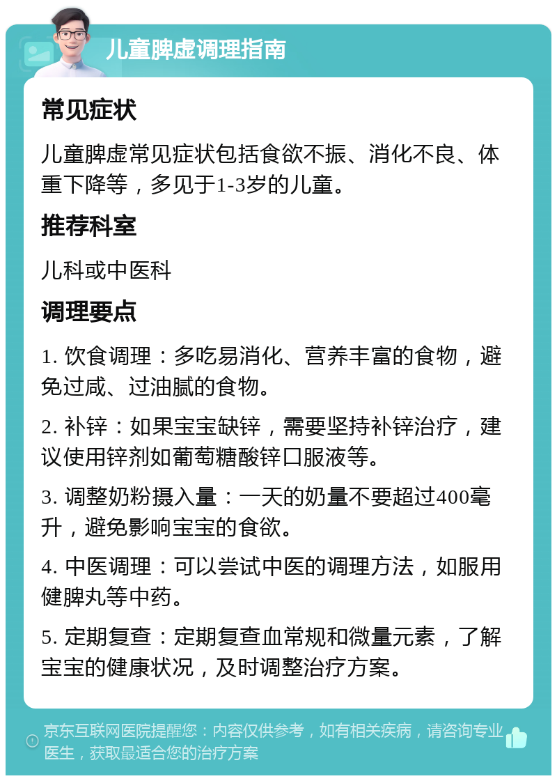 儿童脾虚调理指南 常见症状 儿童脾虚常见症状包括食欲不振、消化不良、体重下降等，多见于1-3岁的儿童。 推荐科室 儿科或中医科 调理要点 1. 饮食调理：多吃易消化、营养丰富的食物，避免过咸、过油腻的食物。 2. 补锌：如果宝宝缺锌，需要坚持补锌治疗，建议使用锌剂如葡萄糖酸锌口服液等。 3. 调整奶粉摄入量：一天的奶量不要超过400毫升，避免影响宝宝的食欲。 4. 中医调理：可以尝试中医的调理方法，如服用健脾丸等中药。 5. 定期复查：定期复查血常规和微量元素，了解宝宝的健康状况，及时调整治疗方案。