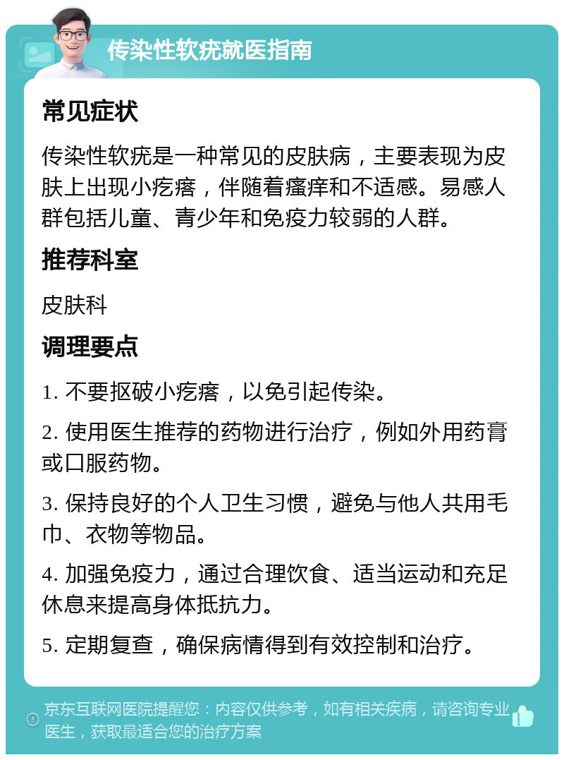 传染性软疣就医指南 常见症状 传染性软疣是一种常见的皮肤病，主要表现为皮肤上出现小疙瘩，伴随着瘙痒和不适感。易感人群包括儿童、青少年和免疫力较弱的人群。 推荐科室 皮肤科 调理要点 1. 不要抠破小疙瘩，以免引起传染。 2. 使用医生推荐的药物进行治疗，例如外用药膏或口服药物。 3. 保持良好的个人卫生习惯，避免与他人共用毛巾、衣物等物品。 4. 加强免疫力，通过合理饮食、适当运动和充足休息来提高身体抵抗力。 5. 定期复查，确保病情得到有效控制和治疗。