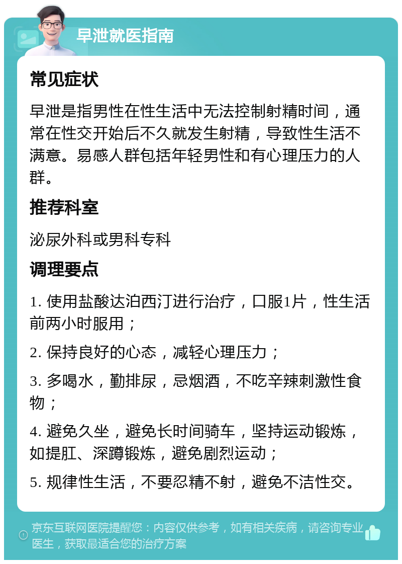 早泄就医指南 常见症状 早泄是指男性在性生活中无法控制射精时间，通常在性交开始后不久就发生射精，导致性生活不满意。易感人群包括年轻男性和有心理压力的人群。 推荐科室 泌尿外科或男科专科 调理要点 1. 使用盐酸达泊西汀进行治疗，口服1片，性生活前两小时服用； 2. 保持良好的心态，减轻心理压力； 3. 多喝水，勤排尿，忌烟酒，不吃辛辣刺激性食物； 4. 避免久坐，避免长时间骑车，坚持运动锻炼，如提肛、深蹲锻炼，避免剧烈运动； 5. 规律性生活，不要忍精不射，避免不洁性交。