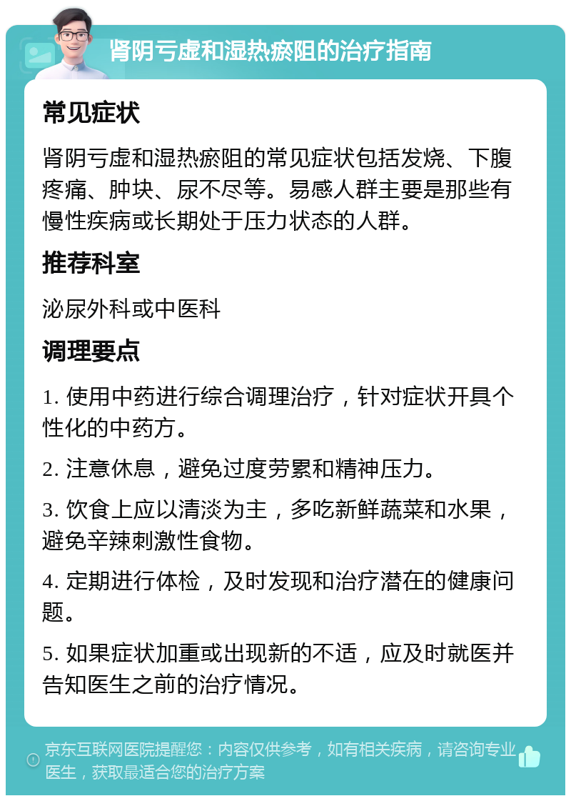 肾阴亏虚和湿热瘀阻的治疗指南 常见症状 肾阴亏虚和湿热瘀阻的常见症状包括发烧、下腹疼痛、肿块、尿不尽等。易感人群主要是那些有慢性疾病或长期处于压力状态的人群。 推荐科室 泌尿外科或中医科 调理要点 1. 使用中药进行综合调理治疗，针对症状开具个性化的中药方。 2. 注意休息，避免过度劳累和精神压力。 3. 饮食上应以清淡为主，多吃新鲜蔬菜和水果，避免辛辣刺激性食物。 4. 定期进行体检，及时发现和治疗潜在的健康问题。 5. 如果症状加重或出现新的不适，应及时就医并告知医生之前的治疗情况。