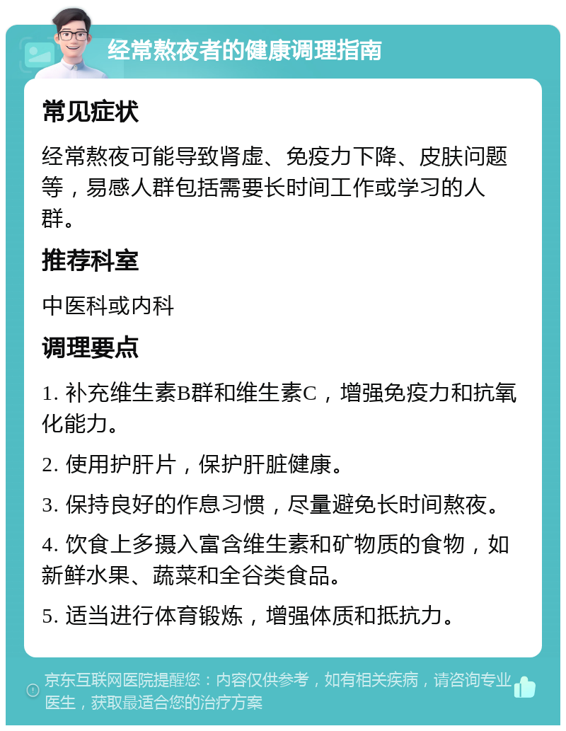 经常熬夜者的健康调理指南 常见症状 经常熬夜可能导致肾虚、免疫力下降、皮肤问题等，易感人群包括需要长时间工作或学习的人群。 推荐科室 中医科或内科 调理要点 1. 补充维生素B群和维生素C，增强免疫力和抗氧化能力。 2. 使用护肝片，保护肝脏健康。 3. 保持良好的作息习惯，尽量避免长时间熬夜。 4. 饮食上多摄入富含维生素和矿物质的食物，如新鲜水果、蔬菜和全谷类食品。 5. 适当进行体育锻炼，增强体质和抵抗力。