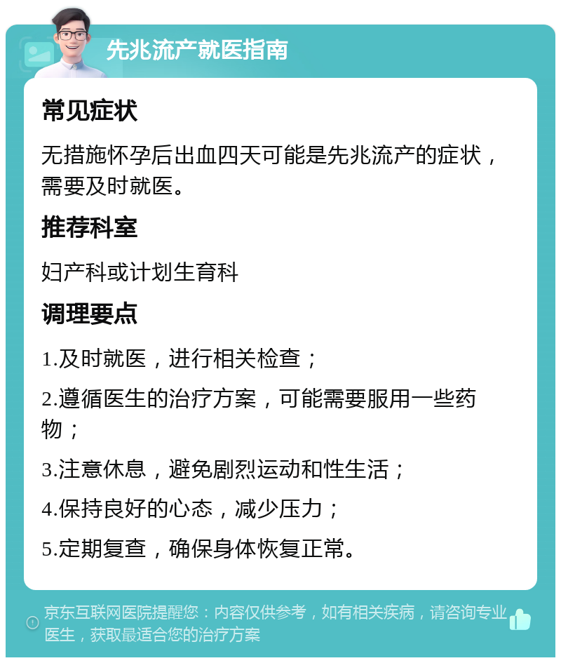 先兆流产就医指南 常见症状 无措施怀孕后出血四天可能是先兆流产的症状，需要及时就医。 推荐科室 妇产科或计划生育科 调理要点 1.及时就医，进行相关检查； 2.遵循医生的治疗方案，可能需要服用一些药物； 3.注意休息，避免剧烈运动和性生活； 4.保持良好的心态，减少压力； 5.定期复查，确保身体恢复正常。