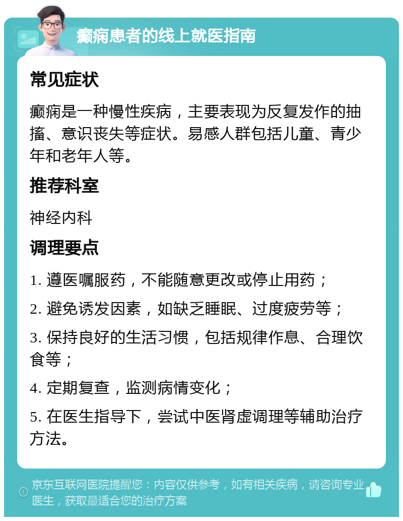 癫痫患者的线上就医指南 常见症状 癫痫是一种慢性疾病，主要表现为反复发作的抽搐、意识丧失等症状。易感人群包括儿童、青少年和老年人等。 推荐科室 神经内科 调理要点 1. 遵医嘱服药，不能随意更改或停止用药； 2. 避免诱发因素，如缺乏睡眠、过度疲劳等； 3. 保持良好的生活习惯，包括规律作息、合理饮食等； 4. 定期复查，监测病情变化； 5. 在医生指导下，尝试中医肾虚调理等辅助治疗方法。