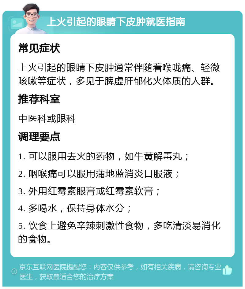 上火引起的眼睛下皮肿就医指南 常见症状 上火引起的眼睛下皮肿通常伴随着喉咙痛、轻微咳嗽等症状，多见于脾虚肝郁化火体质的人群。 推荐科室 中医科或眼科 调理要点 1. 可以服用去火的药物，如牛黄解毒丸； 2. 咽喉痛可以服用蒲地蓝消炎口服液； 3. 外用红霉素眼膏或红霉素软膏； 4. 多喝水，保持身体水分； 5. 饮食上避免辛辣刺激性食物，多吃清淡易消化的食物。