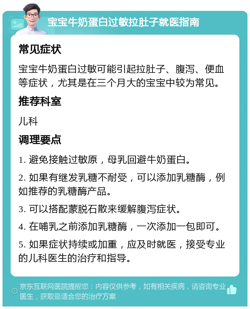 宝宝牛奶蛋白过敏拉肚子就医指南 常见症状 宝宝牛奶蛋白过敏可能引起拉肚子、腹泻、便血等症状，尤其是在三个月大的宝宝中较为常见。 推荐科室 儿科 调理要点 1. 避免接触过敏原，母乳回避牛奶蛋白。 2. 如果有继发乳糖不耐受，可以添加乳糖酶，例如推荐的乳糖酶产品。 3. 可以搭配蒙脱石散来缓解腹泻症状。 4. 在哺乳之前添加乳糖酶，一次添加一包即可。 5. 如果症状持续或加重，应及时就医，接受专业的儿科医生的治疗和指导。