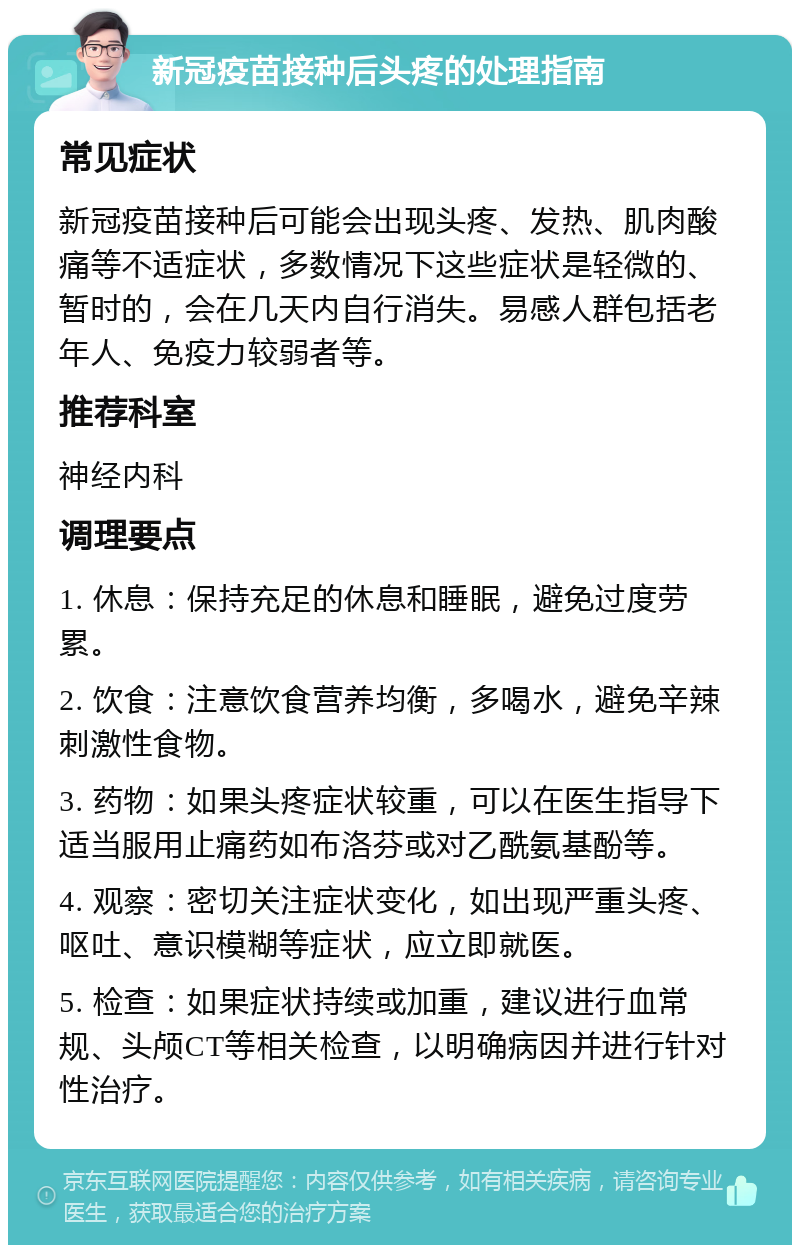 新冠疫苗接种后头疼的处理指南 常见症状 新冠疫苗接种后可能会出现头疼、发热、肌肉酸痛等不适症状，多数情况下这些症状是轻微的、暂时的，会在几天内自行消失。易感人群包括老年人、免疫力较弱者等。 推荐科室 神经内科 调理要点 1. 休息：保持充足的休息和睡眠，避免过度劳累。 2. 饮食：注意饮食营养均衡，多喝水，避免辛辣刺激性食物。 3. 药物：如果头疼症状较重，可以在医生指导下适当服用止痛药如布洛芬或对乙酰氨基酚等。 4. 观察：密切关注症状变化，如出现严重头疼、呕吐、意识模糊等症状，应立即就医。 5. 检查：如果症状持续或加重，建议进行血常规、头颅CT等相关检查，以明确病因并进行针对性治疗。