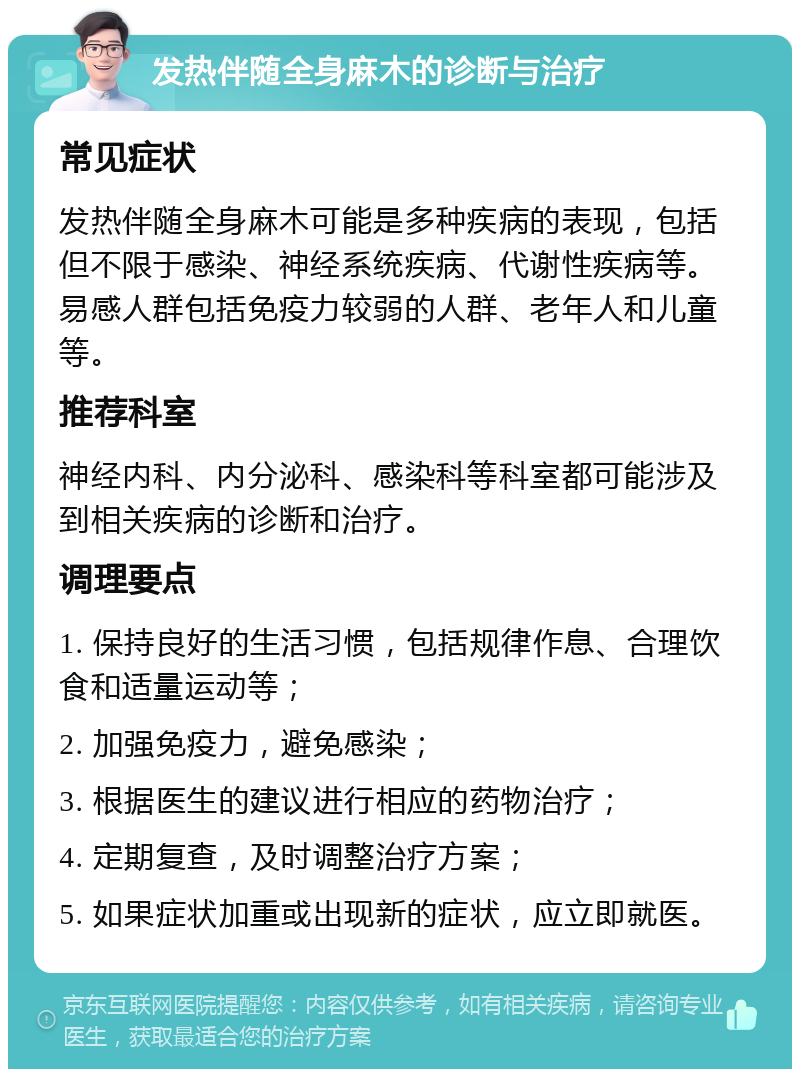 发热伴随全身麻木的诊断与治疗 常见症状 发热伴随全身麻木可能是多种疾病的表现，包括但不限于感染、神经系统疾病、代谢性疾病等。易感人群包括免疫力较弱的人群、老年人和儿童等。 推荐科室 神经内科、内分泌科、感染科等科室都可能涉及到相关疾病的诊断和治疗。 调理要点 1. 保持良好的生活习惯，包括规律作息、合理饮食和适量运动等； 2. 加强免疫力，避免感染； 3. 根据医生的建议进行相应的药物治疗； 4. 定期复查，及时调整治疗方案； 5. 如果症状加重或出现新的症状，应立即就医。