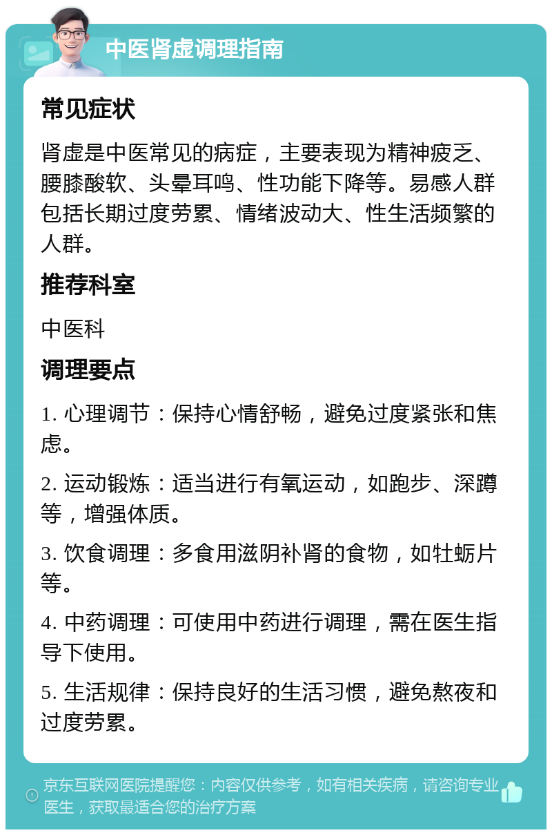 中医肾虚调理指南 常见症状 肾虚是中医常见的病症，主要表现为精神疲乏、腰膝酸软、头晕耳鸣、性功能下降等。易感人群包括长期过度劳累、情绪波动大、性生活频繁的人群。 推荐科室 中医科 调理要点 1. 心理调节：保持心情舒畅，避免过度紧张和焦虑。 2. 运动锻炼：适当进行有氧运动，如跑步、深蹲等，增强体质。 3. 饮食调理：多食用滋阴补肾的食物，如牡蛎片等。 4. 中药调理：可使用中药进行调理，需在医生指导下使用。 5. 生活规律：保持良好的生活习惯，避免熬夜和过度劳累。