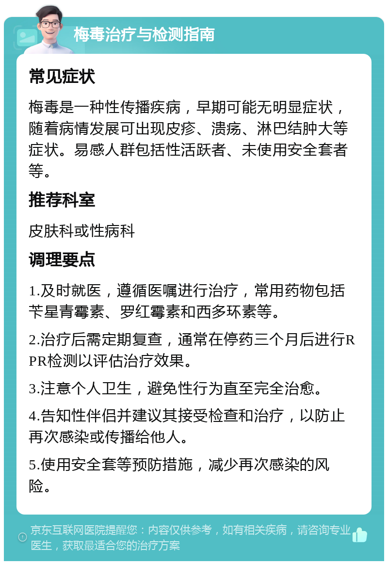 梅毒治疗与检测指南 常见症状 梅毒是一种性传播疾病，早期可能无明显症状，随着病情发展可出现皮疹、溃疡、淋巴结肿大等症状。易感人群包括性活跃者、未使用安全套者等。 推荐科室 皮肤科或性病科 调理要点 1.及时就医，遵循医嘱进行治疗，常用药物包括苄星青霉素、罗红霉素和西多环素等。 2.治疗后需定期复查，通常在停药三个月后进行RPR检测以评估治疗效果。 3.注意个人卫生，避免性行为直至完全治愈。 4.告知性伴侣并建议其接受检查和治疗，以防止再次感染或传播给他人。 5.使用安全套等预防措施，减少再次感染的风险。