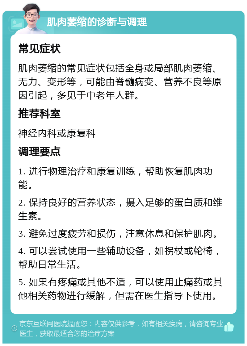 肌肉萎缩的诊断与调理 常见症状 肌肉萎缩的常见症状包括全身或局部肌肉萎缩、无力、变形等，可能由脊髓病变、营养不良等原因引起，多见于中老年人群。 推荐科室 神经内科或康复科 调理要点 1. 进行物理治疗和康复训练，帮助恢复肌肉功能。 2. 保持良好的营养状态，摄入足够的蛋白质和维生素。 3. 避免过度疲劳和损伤，注意休息和保护肌肉。 4. 可以尝试使用一些辅助设备，如拐杖或轮椅，帮助日常生活。 5. 如果有疼痛或其他不适，可以使用止痛药或其他相关药物进行缓解，但需在医生指导下使用。