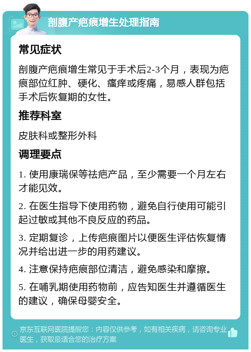 剖腹产疤痕增生处理指南 常见症状 剖腹产疤痕增生常见于手术后2-3个月，表现为疤痕部位红肿、硬化、瘙痒或疼痛，易感人群包括手术后恢复期的女性。 推荐科室 皮肤科或整形外科 调理要点 1. 使用康瑞保等祛疤产品，至少需要一个月左右才能见效。 2. 在医生指导下使用药物，避免自行使用可能引起过敏或其他不良反应的药品。 3. 定期复诊，上传疤痕图片以便医生评估恢复情况并给出进一步的用药建议。 4. 注意保持疤痕部位清洁，避免感染和摩擦。 5. 在哺乳期使用药物前，应告知医生并遵循医生的建议，确保母婴安全。