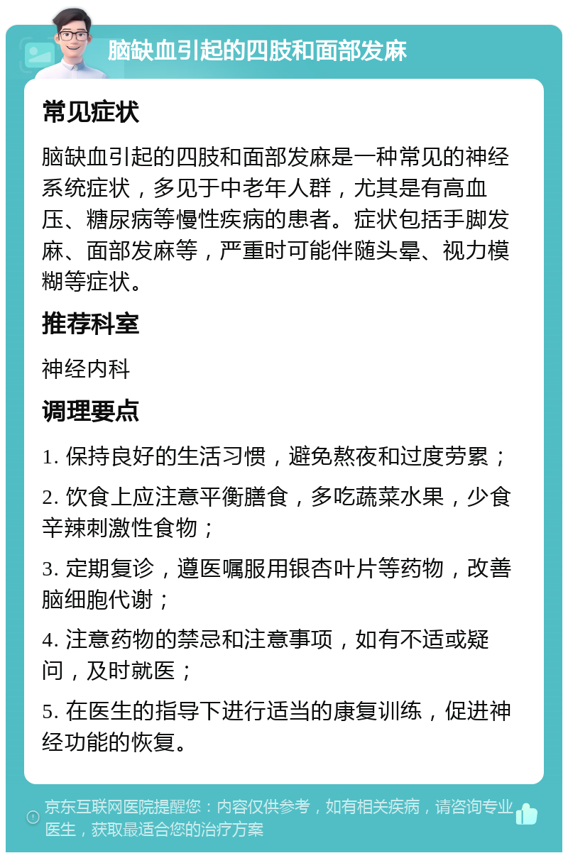 脑缺血引起的四肢和面部发麻 常见症状 脑缺血引起的四肢和面部发麻是一种常见的神经系统症状，多见于中老年人群，尤其是有高血压、糖尿病等慢性疾病的患者。症状包括手脚发麻、面部发麻等，严重时可能伴随头晕、视力模糊等症状。 推荐科室 神经内科 调理要点 1. 保持良好的生活习惯，避免熬夜和过度劳累； 2. 饮食上应注意平衡膳食，多吃蔬菜水果，少食辛辣刺激性食物； 3. 定期复诊，遵医嘱服用银杏叶片等药物，改善脑细胞代谢； 4. 注意药物的禁忌和注意事项，如有不适或疑问，及时就医； 5. 在医生的指导下进行适当的康复训练，促进神经功能的恢复。