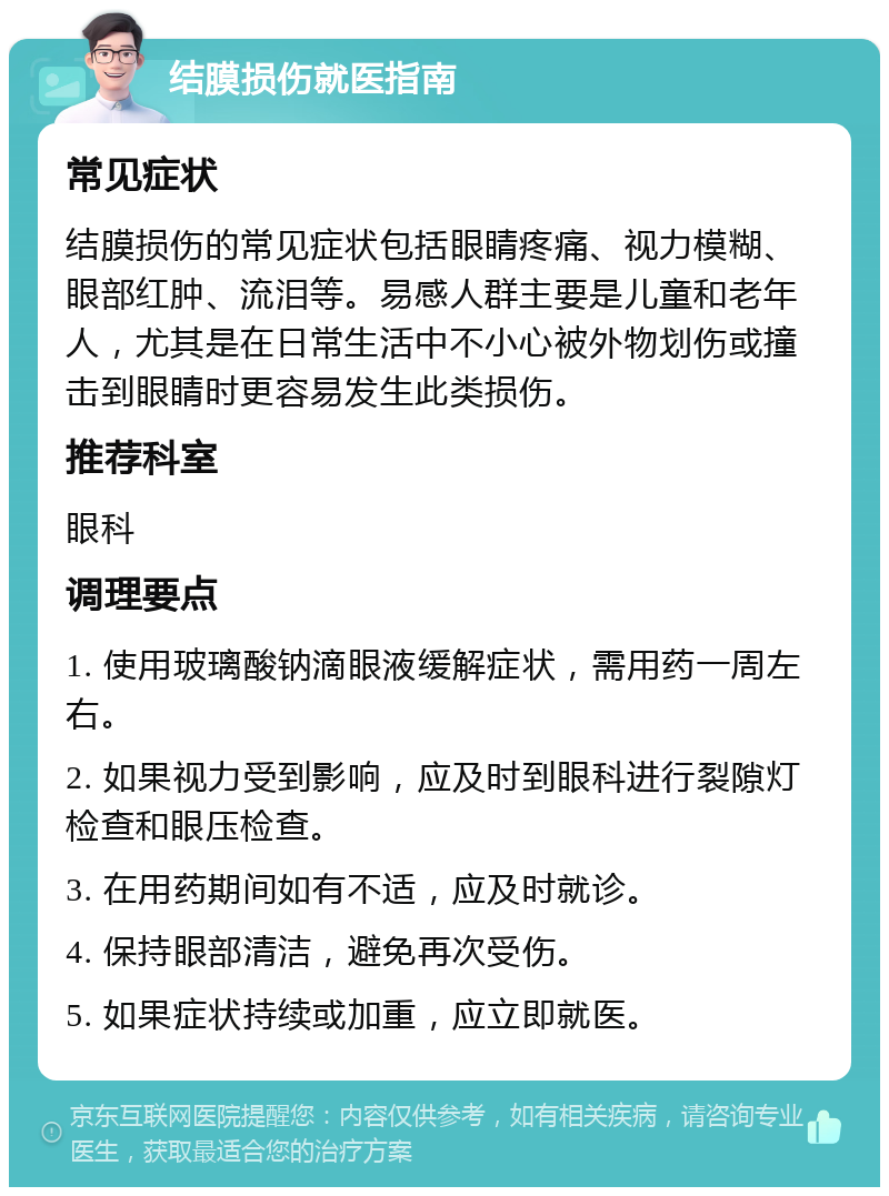 结膜损伤就医指南 常见症状 结膜损伤的常见症状包括眼睛疼痛、视力模糊、眼部红肿、流泪等。易感人群主要是儿童和老年人，尤其是在日常生活中不小心被外物划伤或撞击到眼睛时更容易发生此类损伤。 推荐科室 眼科 调理要点 1. 使用玻璃酸钠滴眼液缓解症状，需用药一周左右。 2. 如果视力受到影响，应及时到眼科进行裂隙灯检查和眼压检查。 3. 在用药期间如有不适，应及时就诊。 4. 保持眼部清洁，避免再次受伤。 5. 如果症状持续或加重，应立即就医。