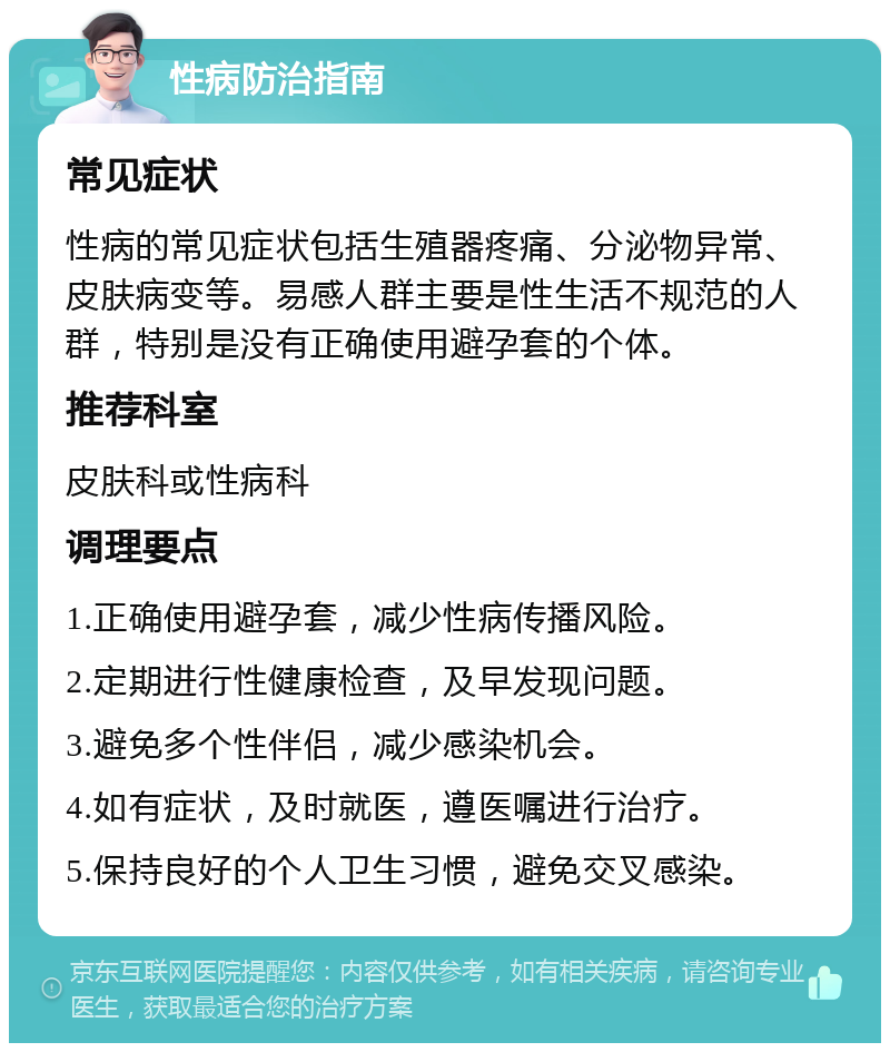 性病防治指南 常见症状 性病的常见症状包括生殖器疼痛、分泌物异常、皮肤病变等。易感人群主要是性生活不规范的人群，特别是没有正确使用避孕套的个体。 推荐科室 皮肤科或性病科 调理要点 1.正确使用避孕套，减少性病传播风险。 2.定期进行性健康检查，及早发现问题。 3.避免多个性伴侣，减少感染机会。 4.如有症状，及时就医，遵医嘱进行治疗。 5.保持良好的个人卫生习惯，避免交叉感染。