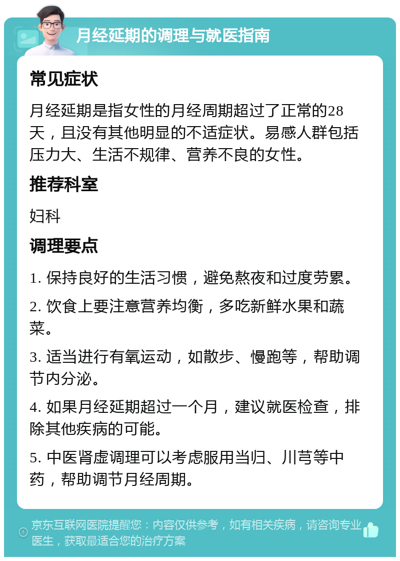 月经延期的调理与就医指南 常见症状 月经延期是指女性的月经周期超过了正常的28天，且没有其他明显的不适症状。易感人群包括压力大、生活不规律、营养不良的女性。 推荐科室 妇科 调理要点 1. 保持良好的生活习惯，避免熬夜和过度劳累。 2. 饮食上要注意营养均衡，多吃新鲜水果和蔬菜。 3. 适当进行有氧运动，如散步、慢跑等，帮助调节内分泌。 4. 如果月经延期超过一个月，建议就医检查，排除其他疾病的可能。 5. 中医肾虚调理可以考虑服用当归、川芎等中药，帮助调节月经周期。