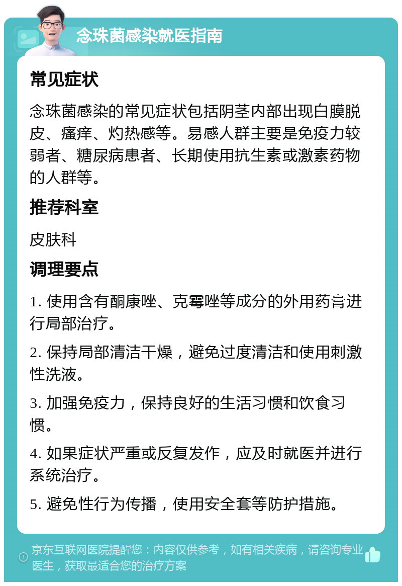 念珠菌感染就医指南 常见症状 念珠菌感染的常见症状包括阴茎内部出现白膜脱皮、瘙痒、灼热感等。易感人群主要是免疫力较弱者、糖尿病患者、长期使用抗生素或激素药物的人群等。 推荐科室 皮肤科 调理要点 1. 使用含有酮康唑、克霉唑等成分的外用药膏进行局部治疗。 2. 保持局部清洁干燥，避免过度清洁和使用刺激性洗液。 3. 加强免疫力，保持良好的生活习惯和饮食习惯。 4. 如果症状严重或反复发作，应及时就医并进行系统治疗。 5. 避免性行为传播，使用安全套等防护措施。