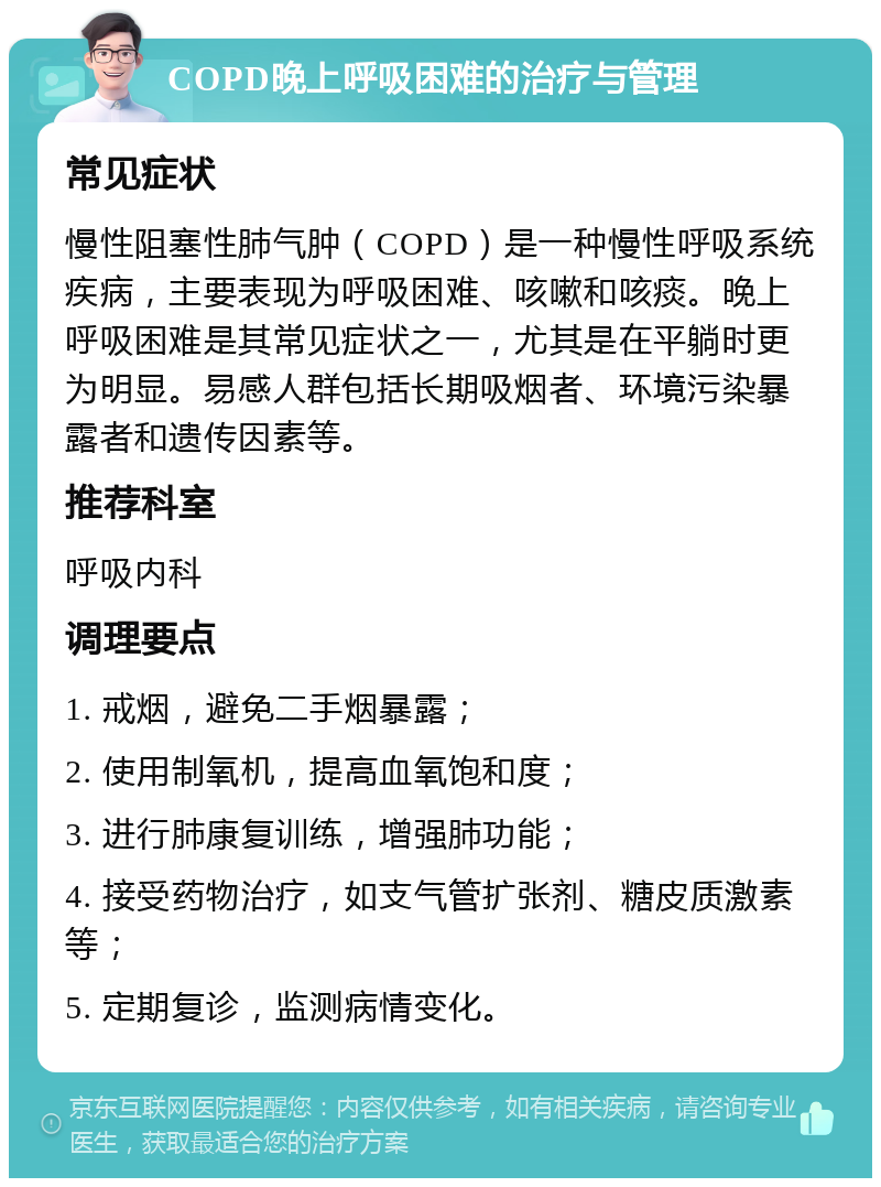 COPD晚上呼吸困难的治疗与管理 常见症状 慢性阻塞性肺气肿（COPD）是一种慢性呼吸系统疾病，主要表现为呼吸困难、咳嗽和咳痰。晚上呼吸困难是其常见症状之一，尤其是在平躺时更为明显。易感人群包括长期吸烟者、环境污染暴露者和遗传因素等。 推荐科室 呼吸内科 调理要点 1. 戒烟，避免二手烟暴露； 2. 使用制氧机，提高血氧饱和度； 3. 进行肺康复训练，增强肺功能； 4. 接受药物治疗，如支气管扩张剂、糖皮质激素等； 5. 定期复诊，监测病情变化。