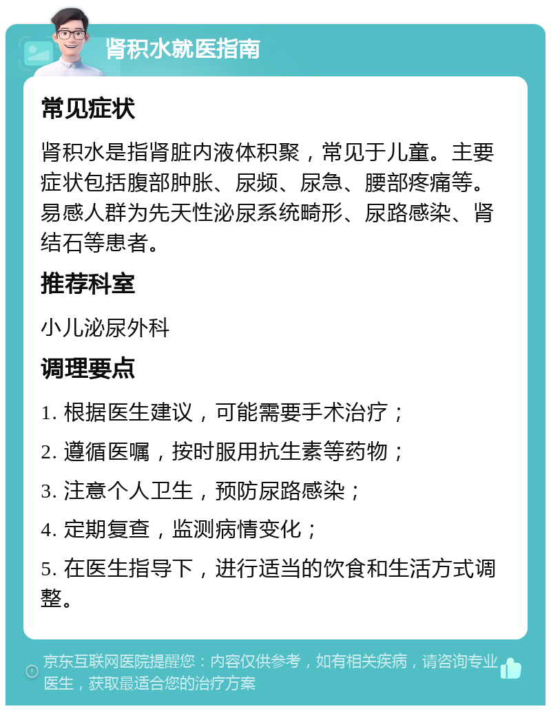 肾积水就医指南 常见症状 肾积水是指肾脏内液体积聚，常见于儿童。主要症状包括腹部肿胀、尿频、尿急、腰部疼痛等。易感人群为先天性泌尿系统畸形、尿路感染、肾结石等患者。 推荐科室 小儿泌尿外科 调理要点 1. 根据医生建议，可能需要手术治疗； 2. 遵循医嘱，按时服用抗生素等药物； 3. 注意个人卫生，预防尿路感染； 4. 定期复查，监测病情变化； 5. 在医生指导下，进行适当的饮食和生活方式调整。