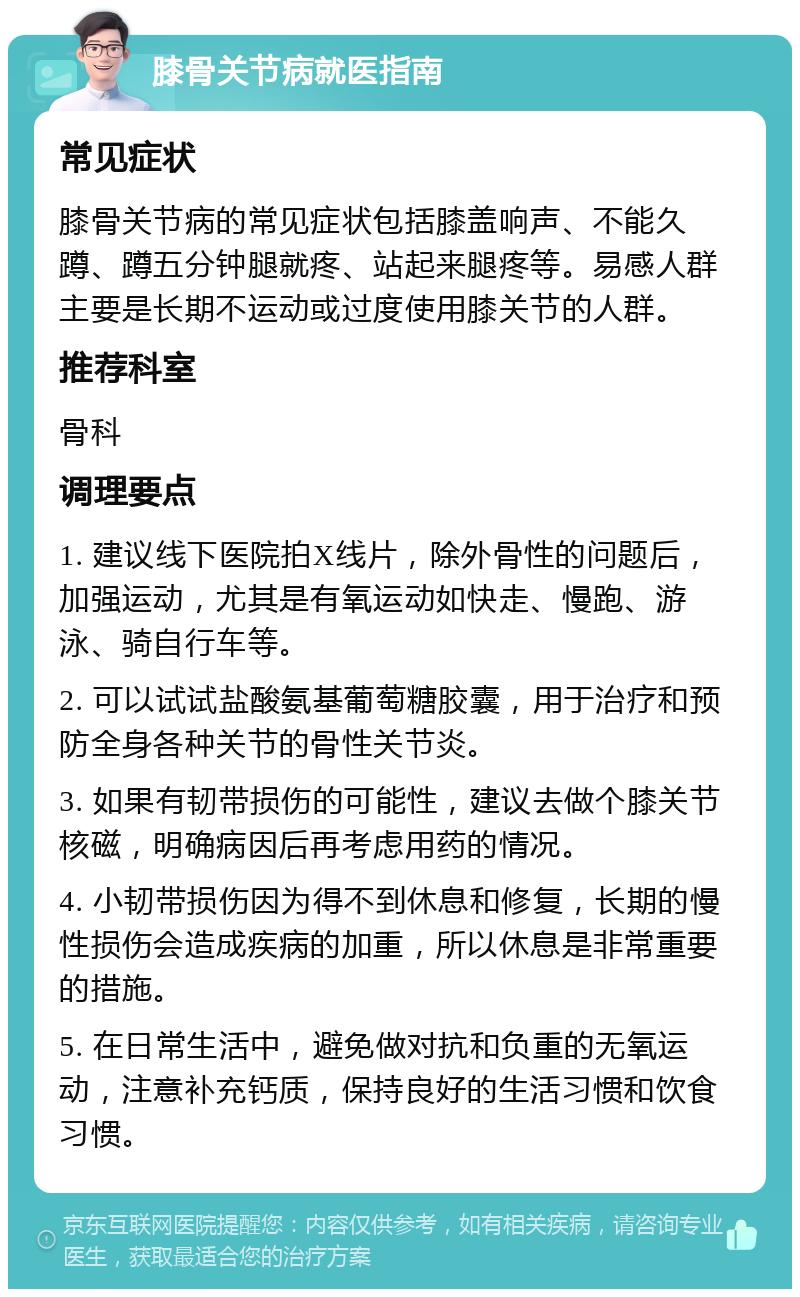 膝骨关节病就医指南 常见症状 膝骨关节病的常见症状包括膝盖响声、不能久蹲、蹲五分钟腿就疼、站起来腿疼等。易感人群主要是长期不运动或过度使用膝关节的人群。 推荐科室 骨科 调理要点 1. 建议线下医院拍X线片，除外骨性的问题后，加强运动，尤其是有氧运动如快走、慢跑、游泳、骑自行车等。 2. 可以试试盐酸氨基葡萄糖胶囊，用于治疗和预防全身各种关节的骨性关节炎。 3. 如果有韧带损伤的可能性，建议去做个膝关节核磁，明确病因后再考虑用药的情况。 4. 小韧带损伤因为得不到休息和修复，长期的慢性损伤会造成疾病的加重，所以休息是非常重要的措施。 5. 在日常生活中，避免做对抗和负重的无氧运动，注意补充钙质，保持良好的生活习惯和饮食习惯。