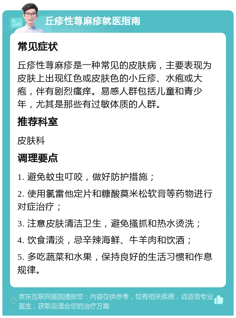 丘疹性荨麻疹就医指南 常见症状 丘疹性荨麻疹是一种常见的皮肤病，主要表现为皮肤上出现红色或皮肤色的小丘疹、水疱或大疱，伴有剧烈瘙痒。易感人群包括儿童和青少年，尤其是那些有过敏体质的人群。 推荐科室 皮肤科 调理要点 1. 避免蚊虫叮咬，做好防护措施； 2. 使用氯雷他定片和糠酸莫米松软膏等药物进行对症治疗； 3. 注意皮肤清洁卫生，避免搔抓和热水烫洗； 4. 饮食清淡，忌辛辣海鲜、牛羊肉和饮酒； 5. 多吃蔬菜和水果，保持良好的生活习惯和作息规律。