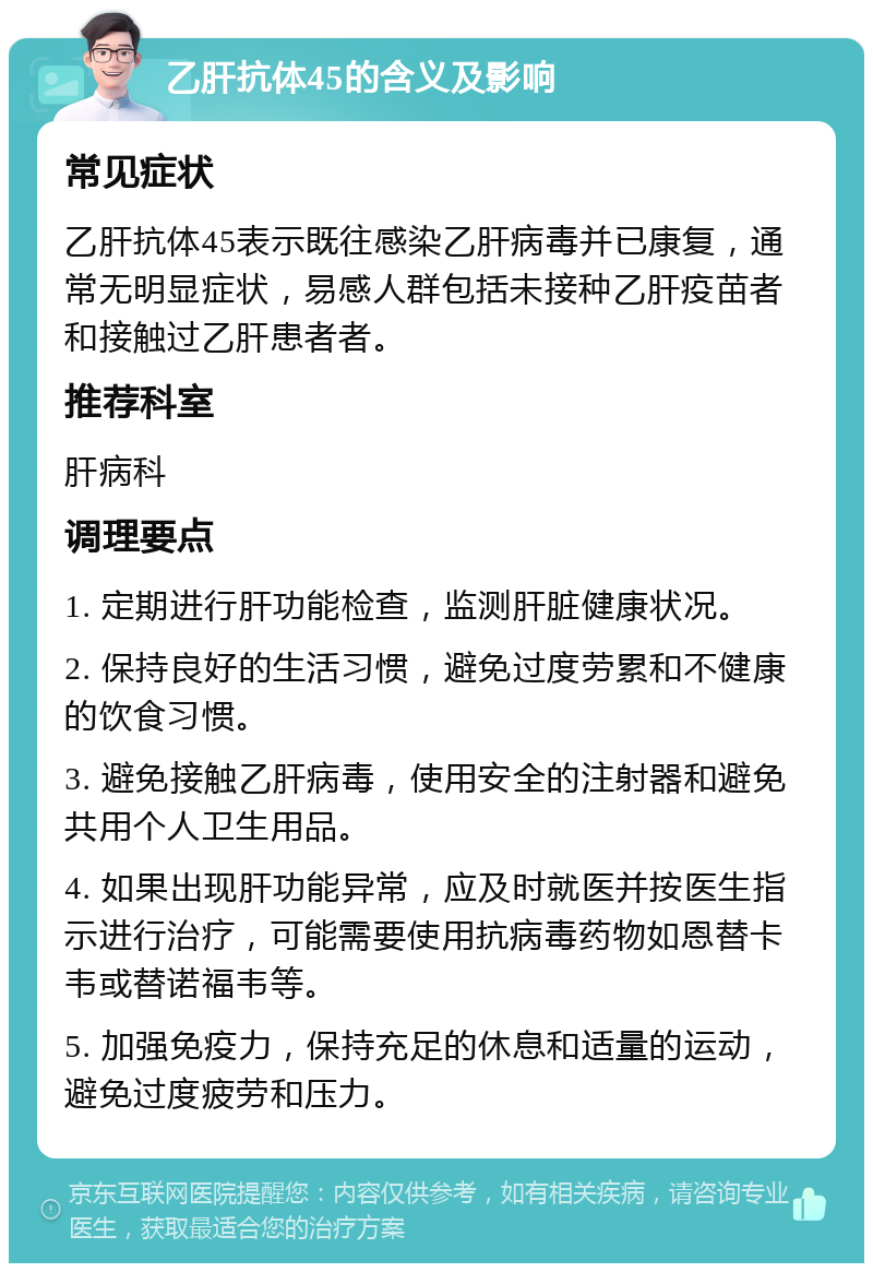 乙肝抗体45的含义及影响 常见症状 乙肝抗体45表示既往感染乙肝病毒并已康复，通常无明显症状，易感人群包括未接种乙肝疫苗者和接触过乙肝患者者。 推荐科室 肝病科 调理要点 1. 定期进行肝功能检查，监测肝脏健康状况。 2. 保持良好的生活习惯，避免过度劳累和不健康的饮食习惯。 3. 避免接触乙肝病毒，使用安全的注射器和避免共用个人卫生用品。 4. 如果出现肝功能异常，应及时就医并按医生指示进行治疗，可能需要使用抗病毒药物如恩替卡韦或替诺福韦等。 5. 加强免疫力，保持充足的休息和适量的运动，避免过度疲劳和压力。