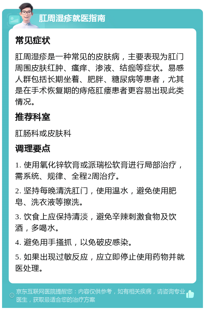 肛周湿疹就医指南 常见症状 肛周湿疹是一种常见的皮肤病，主要表现为肛门周围皮肤红肿、瘙痒、渗液、结痂等症状。易感人群包括长期坐着、肥胖、糖尿病等患者，尤其是在手术恢复期的痔疮肛瘘患者更容易出现此类情况。 推荐科室 肛肠科或皮肤科 调理要点 1. 使用氧化锌软膏或派瑞松软膏进行局部治疗，需系统、规律、全程2周治疗。 2. 坚持每晚清洗肛门，使用温水，避免使用肥皂、洗衣液等擦洗。 3. 饮食上应保持清淡，避免辛辣刺激食物及饮酒，多喝水。 4. 避免用手搔抓，以免破皮感染。 5. 如果出现过敏反应，应立即停止使用药物并就医处理。