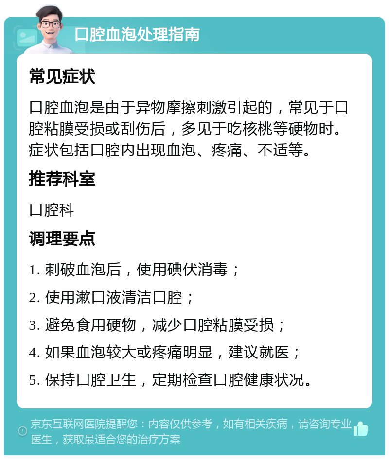 口腔血泡处理指南 常见症状 口腔血泡是由于异物摩擦刺激引起的，常见于口腔粘膜受损或刮伤后，多见于吃核桃等硬物时。症状包括口腔内出现血泡、疼痛、不适等。 推荐科室 口腔科 调理要点 1. 刺破血泡后，使用碘伏消毒； 2. 使用漱口液清洁口腔； 3. 避免食用硬物，减少口腔粘膜受损； 4. 如果血泡较大或疼痛明显，建议就医； 5. 保持口腔卫生，定期检查口腔健康状况。