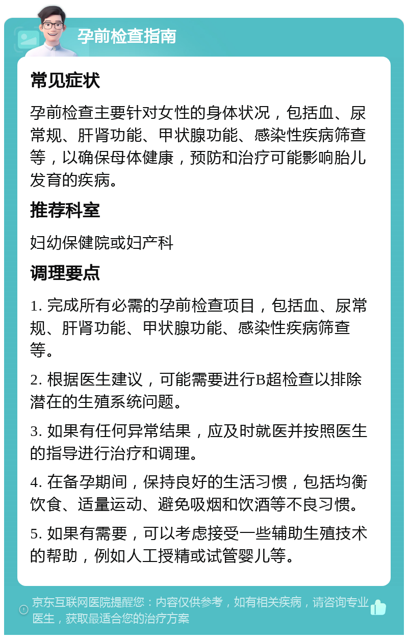 孕前检查指南 常见症状 孕前检查主要针对女性的身体状况，包括血、尿常规、肝肾功能、甲状腺功能、感染性疾病筛查等，以确保母体健康，预防和治疗可能影响胎儿发育的疾病。 推荐科室 妇幼保健院或妇产科 调理要点 1. 完成所有必需的孕前检查项目，包括血、尿常规、肝肾功能、甲状腺功能、感染性疾病筛查等。 2. 根据医生建议，可能需要进行B超检查以排除潜在的生殖系统问题。 3. 如果有任何异常结果，应及时就医并按照医生的指导进行治疗和调理。 4. 在备孕期间，保持良好的生活习惯，包括均衡饮食、适量运动、避免吸烟和饮酒等不良习惯。 5. 如果有需要，可以考虑接受一些辅助生殖技术的帮助，例如人工授精或试管婴儿等。