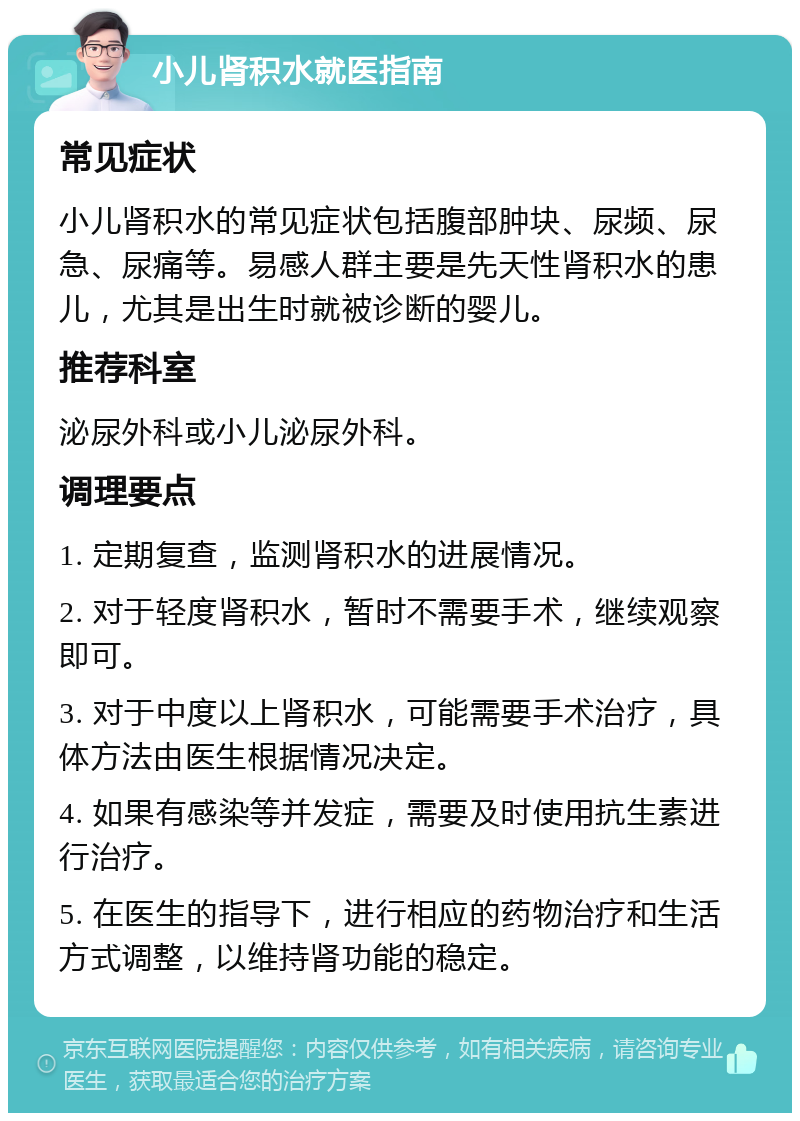 小儿肾积水就医指南 常见症状 小儿肾积水的常见症状包括腹部肿块、尿频、尿急、尿痛等。易感人群主要是先天性肾积水的患儿，尤其是出生时就被诊断的婴儿。 推荐科室 泌尿外科或小儿泌尿外科。 调理要点 1. 定期复查，监测肾积水的进展情况。 2. 对于轻度肾积水，暂时不需要手术，继续观察即可。 3. 对于中度以上肾积水，可能需要手术治疗，具体方法由医生根据情况决定。 4. 如果有感染等并发症，需要及时使用抗生素进行治疗。 5. 在医生的指导下，进行相应的药物治疗和生活方式调整，以维持肾功能的稳定。