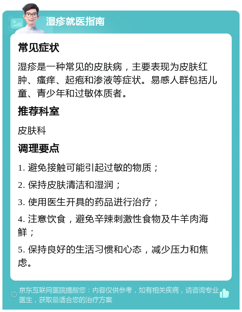 湿疹就医指南 常见症状 湿疹是一种常见的皮肤病，主要表现为皮肤红肿、瘙痒、起疱和渗液等症状。易感人群包括儿童、青少年和过敏体质者。 推荐科室 皮肤科 调理要点 1. 避免接触可能引起过敏的物质； 2. 保持皮肤清洁和湿润； 3. 使用医生开具的药品进行治疗； 4. 注意饮食，避免辛辣刺激性食物及牛羊肉海鲜； 5. 保持良好的生活习惯和心态，减少压力和焦虑。