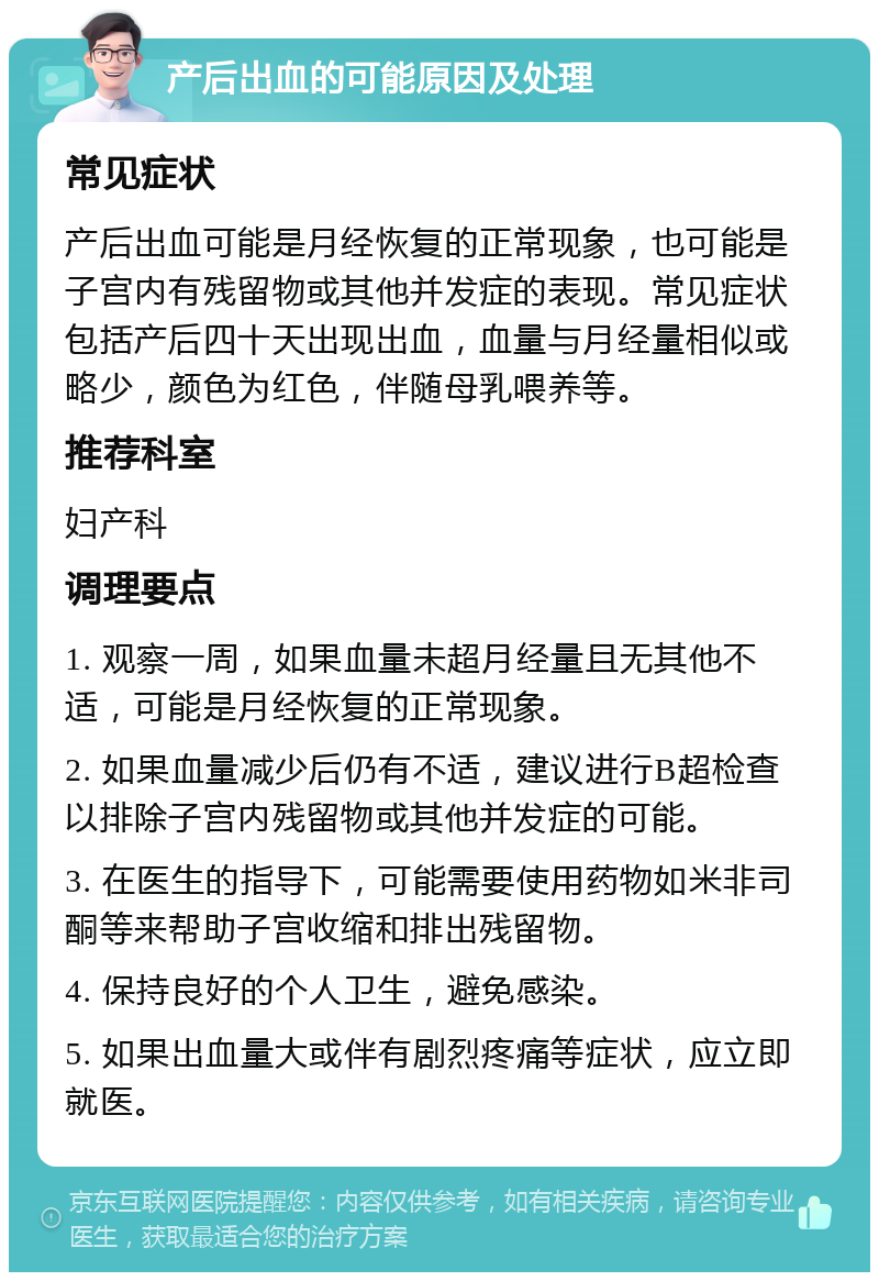 产后出血的可能原因及处理 常见症状 产后出血可能是月经恢复的正常现象，也可能是子宫内有残留物或其他并发症的表现。常见症状包括产后四十天出现出血，血量与月经量相似或略少，颜色为红色，伴随母乳喂养等。 推荐科室 妇产科 调理要点 1. 观察一周，如果血量未超月经量且无其他不适，可能是月经恢复的正常现象。 2. 如果血量减少后仍有不适，建议进行B超检查以排除子宫内残留物或其他并发症的可能。 3. 在医生的指导下，可能需要使用药物如米非司酮等来帮助子宫收缩和排出残留物。 4. 保持良好的个人卫生，避免感染。 5. 如果出血量大或伴有剧烈疼痛等症状，应立即就医。