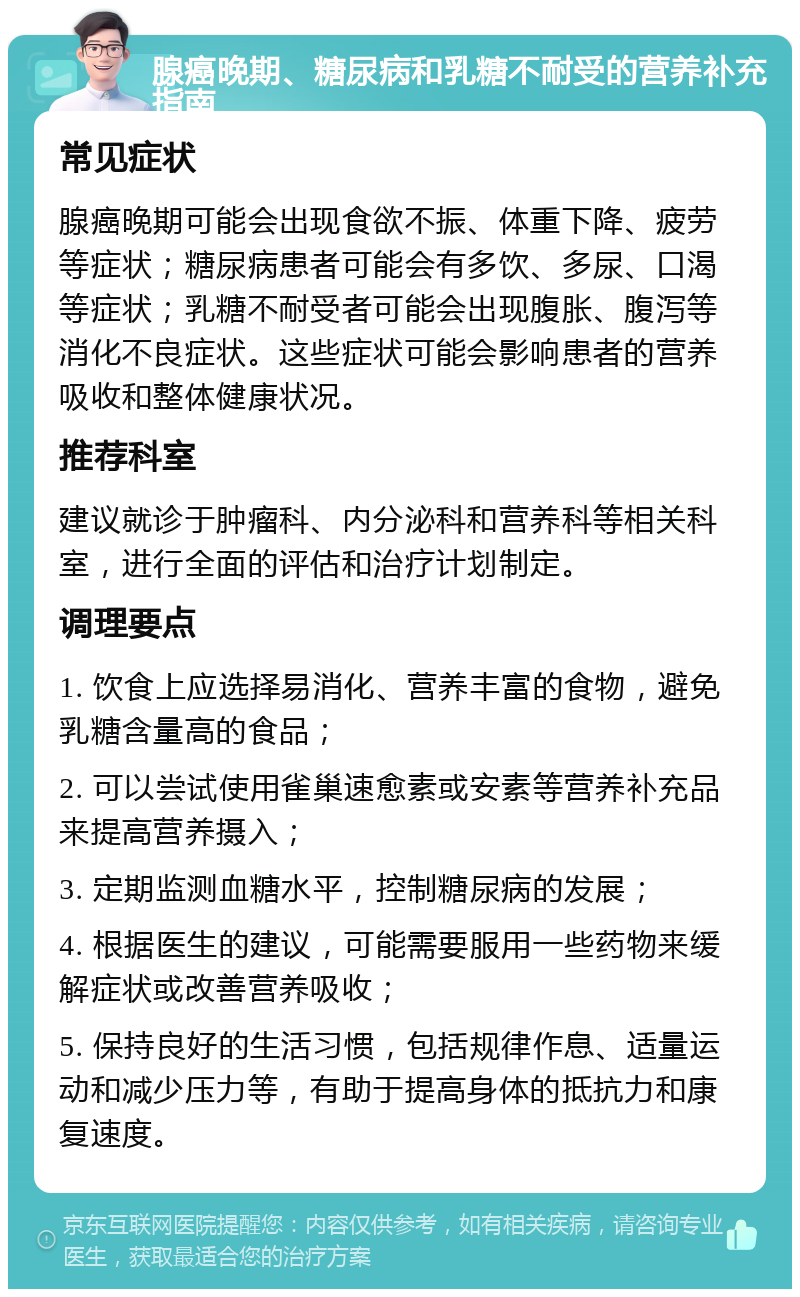 腺癌晚期、糖尿病和乳糖不耐受的营养补充指南 常见症状 腺癌晚期可能会出现食欲不振、体重下降、疲劳等症状；糖尿病患者可能会有多饮、多尿、口渴等症状；乳糖不耐受者可能会出现腹胀、腹泻等消化不良症状。这些症状可能会影响患者的营养吸收和整体健康状况。 推荐科室 建议就诊于肿瘤科、内分泌科和营养科等相关科室，进行全面的评估和治疗计划制定。 调理要点 1. 饮食上应选择易消化、营养丰富的食物，避免乳糖含量高的食品； 2. 可以尝试使用雀巢速愈素或安素等营养补充品来提高营养摄入； 3. 定期监测血糖水平，控制糖尿病的发展； 4. 根据医生的建议，可能需要服用一些药物来缓解症状或改善营养吸收； 5. 保持良好的生活习惯，包括规律作息、适量运动和减少压力等，有助于提高身体的抵抗力和康复速度。