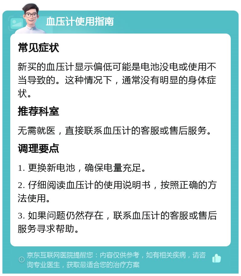 血压计使用指南 常见症状 新买的血压计显示偏低可能是电池没电或使用不当导致的。这种情况下，通常没有明显的身体症状。 推荐科室 无需就医，直接联系血压计的客服或售后服务。 调理要点 1. 更换新电池，确保电量充足。 2. 仔细阅读血压计的使用说明书，按照正确的方法使用。 3. 如果问题仍然存在，联系血压计的客服或售后服务寻求帮助。